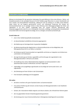 Kommunalwahlprogramm	
  SPD	
  Jena	
  2014	
  –	
  2019	
  
	
  15	
  
	
  
SCHULEN	
  &	
  AUSBILDUNG	
  
	
  
Bildung	
  ist	
  entscheidend	
  für	
  den	
  gesamten	
  Lebensweg.	
  Eine	
  gute	
  Bildung	
  im	
  Sinne	
  eines	
  Wissens-­‐,	
  Werte-­‐	
  und	
  
Kompetenzerwerbs	
  ist	
  die	
  wichtigste	
  Ressource	
  für	
  die	
  Teilhabe	
  junger	
  Menschen	
  in	
  unserer	
  Gesellschaft	
  und	
  
ihrer	
   sozialen	
   und	
   wirtschaftlichen	
   Entwicklung.	
   „Bildung	
   für	
   alle	
   von	
   Anfang	
   an“	
   ist	
   dabei	
   unsere	
   Maxime.	
  
Dabei	
   setzen	
   wir	
   auf	
   längeres	
   gemeinsames	
   Lernen	
   und	
   individuelle	
   Förderung.	
   Der	
   Ausbau	
   der	
  
Gemeinschaftsschulen	
   ist	
   ein	
   wichtiger	
   Schritt	
   in	
   diese	
   Richtung.	
   Denn	
   Bildungsgerechtigkeit	
   für	
   Kinder	
   und	
  
Jugendliche	
   in	
   all	
   ihrer	
   Vielfalt,	
   unabhängig	
   etwa	
   von	
   sozialer	
   Herkunft,	
   Behinderung	
   oder	
  
Zuwanderungsgeschichte	
  steht	
  für	
  uns	
  im	
  Mittelpunkt.	
  Die	
  breite,	
  vielfältige	
  und	
  beispielhafte	
  Schullandschaft	
  
Jenas	
  bietet	
  dafür	
  eine	
  hervorragende	
  Grundlage,	
  die	
  es	
  zu	
  festigen	
  und	
  weiterzuentwickeln	
  gilt.	
  
	
  
Erreicht	
  haben	
  wir	
  
• eine	
  in	
  ihrer	
  Vielfalt	
  beispielhafte	
  Schullandschaft	
  
• ein	
  deutschlandweit	
  vorbildliches	
  Schulsanierungsprogramm	
  
• die	
  Etablierung	
  von	
  Ganztagsschulen	
  im	
  gesamten	
  Stadtgebiet	
  
• die	
  Weiterentwicklung	
  aller	
  Regelschulen	
  zu	
  Gemeinschaftsschulen	
  mit	
  der	
  Möglichkeit,	
  alle	
  
Bildungsabschlüsse	
  bis	
  hin	
  zum	
  Abitur	
  zu	
  erwerben	
  
• die	
  Verbesserung	
  der	
  Zusammenarbeit	
  von	
  Jugendhilfe	
  und	
  Schule	
  zur	
  Integration	
  von	
  Schülerinnen	
  
und	
  Schülern	
  mit	
  Förderbedarf	
  
• die	
  enge	
  Verzahnung	
  von	
  Schulen,	
  Jugendhilfe	
  und	
  Einrichtungen	
  der	
  Jugendarbeit	
  in	
  den	
  
Bildungslandschaften	
  in	
  Winzerla	
  und	
  Lobeda	
  
• die	
  Schaffung	
  eines	
  nahezu	
  flächendeckenden	
  Angebotes	
  von	
  Schulsozialarbeit	
  in	
  allen	
  
weiterführenden	
  Schulen	
  in	
  öffentlicher	
  und	
  freier	
  Trägerschaft	
  
• regelmäßige	
  und	
  aussagefähige	
  Jugendstudien	
  als	
  Grundlage	
  der	
  kommunalen	
  Schul-­‐	
  und	
  
Jugendarbeit	
  
• die	
  Einbindung	
  von	
  freien	
  Schulen	
  in	
  den	
  Schulnetzplan	
  	
  
• freie	
  Schulwahl	
  unabhängig	
  vom	
  Einzugsgebiet	
  
	
  
Wir	
  wollen	
  
• die	
  bisher	
  erreichten	
  sehr	
  guten	
  Standards	
  halten	
  und	
  weiterentwickeln	
  
• eine	
  weitere	
  Profilierung	
  aller	
  Schulen	
  und	
  den	
  Ausbau	
  der	
  Bildungslandschaften	
  in	
  den	
  Stadtteilen	
  
und	
  Sozialräumen	
  
• Schulen,	
  die	
  in	
  besonderem	
  Maße	
  integrativ	
  und	
  inklusiv	
  arbeiten,	
  den	
  erforderlichen	
  Rahmen	
  geben	
  
• den	
  neu	
  gegründeten	
  Schulen	
  Entwicklungspotential	
  garantieren	
  
• die	
  Gründung	
  einer	
  neuen	
  Gemeinschaftsschule	
  in	
  Wenigenjena	
  bedarfsgerecht	
  vorantreiben	
  
 