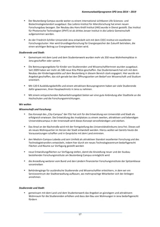 Kommunalwahlprogramm	
  SPD	
  Jena	
  2014	
  –	
  2019	
  
	
  17	
  
• Der	
  Beutenberg-­‐Campus	
  wurde	
  weiter	
  zu	
  einem	
  international	
  sichtbaren	
  Life-­‐Sciences-­‐	
  und	
  
Biotechnologiestandort	
  ausgebaut.	
  Das	
  Leibniz-­‐Institut	
  für	
  Altersforschung	
  hat	
  einen	
  neuen	
  
Forschungsbau	
  bezogen.	
  Der	
  Neubau	
  des	
  Hans	
  Knöll	
  Institut	
  (HKI)	
  wurde	
  in	
  Dienst	
  gestellt.	
  Das	
  Institut	
  
für	
  Photonische	
  Technologien	
  (IPHT)	
  ist	
  als	
  drittes	
  Jenaer	
  Institut	
  in	
  die	
  Leibniz	
  Gemeinschaft	
  
aufgenommen	
  worden.	
  
• An	
  der	
  Friedrich-­‐Schiller-­‐Universität	
  Jena	
  entwickelt	
  sich	
  mit	
  dem	
  CEEC-­‐Institut	
  ein	
  exzellenter	
  
Forschungscluster.	
  Hier	
  wird	
  Grundlagenforschung	
  für	
  Energiespeicher	
  der	
  Zukunft	
  betrieben,	
  die	
  
einen	
  wichtigen	
  Beitrag	
  zur	
  Energiewende	
  leisten	
  wird.	
  
Studierende	
  und	
  Stadt:	
  
• Gemeinsam	
  mit	
  dem	
  Land	
  und	
  dem	
  Studentenwerk	
  wurden	
  mehr	
  als	
  350	
  neue	
  Wohnheimplätze	
  in	
  
Jena	
  geschaffen	
  oder	
  saniert.	
  
• Die	
  Betreuungsangebote	
  für	
  Kinder	
  von	
  Studierenden	
  und	
  WissenschaftlerInnen	
  wurden	
  ausgebaut.	
  
Seit	
  2009	
  haben	
  wir	
  mehr	
  als	
  580	
  neue	
  Kita-­‐Plätze	
  geschaffen.	
  Das	
  Studentenwerk	
  hat	
  sich	
  mit	
  dem	
  
Neubau	
  der	
  Kindertagesstätte	
  auf	
  dem	
  Beutenberg	
  in	
  diesem	
  Bereich	
  stark	
  engagiert.	
  Hier	
  wurde	
  ein	
  
Angebot	
  geschaffen,	
  das	
  sich	
  gerade	
  bei	
  den	
  Öffnungszeiten	
  am	
  Bedarf	
  von	
  Wissenschaft	
  und	
  Studium	
  
orientiert.	
  
• Mit	
  120	
  €	
  Ausbildungsbeihilfe	
  und	
  einem	
  attraktiven	
  Bonusprogramm	
  haben	
  wir	
  viele	
  Studierende	
  
dafür	
  gewonnen,	
  ihren	
  Hauptwohnsitz	
  in	
  Jena	
  zu	
  nehmen.	
  
• Mit	
  einem	
  entsprechenden	
  Nahverkehrsangebot	
  bieten	
  wir	
  eine	
  gute	
  Anbindung	
  aller	
  Stadtteile	
  an	
  die	
  
Hochschulen	
  und	
  die	
  Forschungseinrichtungen.	
  
Wir	
  wollen	
  
Wissenschaft	
  und	
  Forschung:	
  
• Das	
  Konzept	
  des	
  „City-­‐Campus“	
  der	
  FSU	
  hat	
  sich	
  für	
  die	
  Entwicklung	
  von	
  Universität	
  und	
  Stadt	
  als	
  
erfolgreich	
  erwiesen.	
  Die	
  Entwicklung	
  des	
  Inselplatzes	
  zu	
  einem	
  zweiten,	
  attraktiven	
  und	
  lebendigen	
  
Universitätscampus	
  in	
  der	
  Innenstadt	
  wird	
  dieses	
  Konzept	
  vervollständigen	
  und	
  stärken.	
  
• Das	
  Areal	
  an	
  der	
  Bachstraße	
  wird	
  mit	
  der	
  Fertigstellung	
  des	
  Universitätsklinikums	
  Jena	
  frei.	
  Dieses	
  soll	
  
als	
  neues	
  Wohnquartier	
  im	
  Herzen	
  der	
  Stadt	
  entwickelt	
  werden.	
  Hierzu	
  wollen	
  wir	
  bereits	
  heute	
  die	
  
Voraussetzungen	
  schaffen	
  und	
  in	
  Gespräche	
  mit	
  dem	
  Land	
  eintreten.	
  
• den	
  Medizin-­‐Campus-­‐Lobeda	
  und	
  sein	
  Umfeld	
  als	
  attraktiven	
  Standort	
  exzellenter	
  Forschung	
  und	
  des	
  
Technologietransfers	
  entwickeln,	
  indem	
  hier	
  durch	
  ein	
  neues	
  Technologiezentrum	
  bedarfsgerecht	
  
Flächen	
  und	
  Räume	
  zur	
  Verfügung	
  gestellt	
  werden	
  
• neue	
  Entwicklungsflächen	
  zur	
  Verfügung	
  stellen,	
  damit	
  die	
  Ansiedlung	
  neuer	
  und	
  der	
  Ausbau	
  
bestehender	
  Forschungsinstitute	
  am	
  Beutenberg-­‐Campus	
  ermöglicht	
  wird	
  
• die	
  Ansiedlung	
  weiterer	
  vom	
  Bund	
  und	
  den	
  Ländern	
  finanzierter	
  Forschungsinstitute	
  der	
  Spitzenklasse	
  
vorantreiben	
  
• Behördengänge	
  für	
  ausländische	
  Studierende	
  und	
  Wissenschaftler	
  erleichtern,	
  in	
  dem	
  wir	
  ein	
  
Servicezentrum	
  der	
  Stadtverwaltung	
  aufbauen,	
  wo	
  mehrsprachige	
  Mitarbeiter	
  sich	
  der	
  Anliegen	
  
annehmen	
  
	
  
Studierende	
  und	
  Stadt:	
  
• gemeinsam	
  mit	
  dem	
  Land	
  und	
  dem	
  Studentenwerk	
  das	
  Angebot	
  an	
  günstigem	
  und	
  attraktivem	
  
Wohnraum	
  für	
  die	
  Studierenden	
  erhöhen	
  und	
  dazu	
  den	
  Bau	
  von	
  Wohnungen	
  in	
  Jena	
  bedarfsgerecht	
  
fördern	
  
 