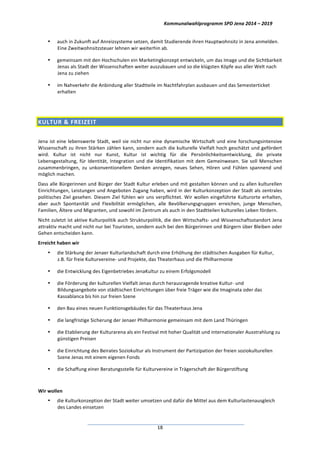 Kommunalwahlprogramm	
  SPD	
  Jena	
  2014	
  –	
  2019	
  
	
  18	
  
• auch	
  in	
  Zukunft	
  auf	
  Anreizsysteme	
  setzen,	
  damit	
  Studierende	
  ihren	
  Hauptwohnsitz	
  in	
  Jena	
  anmelden.	
  
Eine	
  Zweitwohnsitzsteuer	
  lehnen	
  wir	
  weiterhin	
  ab.	
  
• gemeinsam	
  mit	
  den	
  Hochschulen	
  ein	
  Marketingkonzept	
  entwickeln,	
  um	
  das	
  Image	
  und	
  die	
  Sichtbarkeit	
  
Jenas	
  als	
  Stadt	
  der	
  Wissenschaften	
  weiter	
  auszubauen	
  und	
  so	
  die	
  klügsten	
  Köpfe	
  aus	
  aller	
  Welt	
  nach	
  
Jena	
  zu	
  ziehen	
  
• im	
  Nahverkehr	
  die	
  Anbindung	
  aller	
  Stadtteile	
  im	
  Nachtfahrplan	
  ausbauen	
  und	
  das	
  Semesterticket	
  
erhalten	
  
	
  
KULTUR	
  &	
  FREIZEIT	
  	
  
	
  
Jena	
  ist	
  eine	
  lebenswerte	
  Stadt,	
  weil	
  sie	
  nicht	
  nur	
  eine	
  dynamische	
  Wirtschaft	
  und	
  eine	
  forschungsintensive	
  
Wissenschaft	
  zu	
  ihren	
  Stärken	
  zählen	
  kann,	
  sondern	
  auch	
  die	
  kulturelle	
  Vielfalt	
  hoch	
  geschätzt	
  und	
  gefördert	
  
wird.	
   Kultur	
   ist	
   nicht	
   nur	
   Kunst,	
   Kultur	
   ist	
   wichtig	
   für	
   die	
   Persönlichkeitsentwicklung,	
   die	
   private	
  
Lebensgestaltung,	
  für	
  Identität,	
  Integration	
  und	
  die	
  Identifikation	
  mit	
  dem	
  Gemeinwesen.	
  Sie	
  soll	
  Menschen	
  
zusammenbringen,	
   zu	
   unkonventionellem	
   Denken	
   anregen,	
   neues	
   Sehen,	
   Hören	
   und	
   Fühlen	
   spannend	
   und	
  
möglich	
  machen.	
  
Dass	
  alle	
  Bürgerinnen	
  und	
  Bürger	
  der	
  Stadt	
  Kultur	
  erleben	
  und	
  mit	
  gestalten	
  können	
  und	
  zu	
  allen	
  kulturellen	
  
Einrichtungen,	
  Leistungen	
  und	
  Angeboten	
  Zugang	
  haben,	
  wird	
  in	
  der	
  Kulturkonzeption	
  der	
  Stadt	
  als	
  zentrales	
  
politisches	
  Ziel	
  gesehen.	
  Diesem	
  Ziel	
  fühlen	
  wir	
  uns	
  verpflichtet.	
  Wir	
  wollen	
  eingeführte	
  Kulturorte	
  erhalten,	
  
aber	
   auch	
   Spontanität	
   und	
   Flexibilität	
   ermöglichen,	
   alle	
   Bevölkerungsgruppen	
   erreichen,	
   junge	
   Menschen,	
  
Familien,	
  Ältere	
  und	
  Migranten,	
  und	
  sowohl	
  im	
  Zentrum	
  als	
  auch	
  in	
  den	
  Stadtteilen	
  kulturelles	
  Leben	
  fördern.	
  
Nicht	
  zuletzt	
  ist	
  aktive	
  Kulturpolitik	
  auch	
  Strukturpolitik,	
  die	
  den	
  Wirtschafts-­‐	
  und	
  Wissenschaftsstandort	
  Jena	
  
attraktiv	
  macht	
  und	
  nicht	
  nur	
  bei	
  Touristen,	
  sondern	
  auch	
  bei	
  den	
  Bürgerinnen	
  und	
  Bürgern	
  über	
  Bleiben	
  oder	
  
Gehen	
  entscheiden	
  kann.	
  
Erreicht	
  haben	
  wir	
  
• die	
  Stärkung	
  der	
  Jenaer	
  Kulturlandschaft	
  durch	
  eine	
  Erhöhung	
  der	
  städtischen	
  Ausgaben	
  für	
  Kultur,	
  
z.B.	
  für	
  freie	
  Kulturvereine-­‐	
  und	
  Projekte,	
  das	
  Theaterhaus	
  und	
  die	
  Philharmonie	
  
• die	
  Entwicklung	
  des	
  Eigenbetriebes	
  JenaKultur	
  zu	
  einem	
  Erfolgsmodell	
  
• die	
  Förderung	
  der	
  kulturellen	
  Vielfalt	
  Jenas	
  durch	
  herausragende	
  kreative	
  Kultur-­‐	
  und	
  
Bildungsangebote	
  von	
  städtischen	
  Einrichtungen	
  über	
  freie	
  Träger	
  wie	
  die	
  Imaginata	
  oder	
  das	
  
Kassablanca	
  bis	
  hin	
  zur	
  freien	
  Szene	
  
• den	
  Bau	
  eines	
  neuen	
  Funktionsgebäudes	
  für	
  das	
  Theaterhaus	
  Jena	
  
• die	
  langfristige	
  Sicherung	
  der	
  Jenaer	
  Philharmonie	
  gemeinsam	
  mit	
  dem	
  Land	
  Thüringen	
  
• die	
  Etablierung	
  der	
  Kulturarena	
  als	
  ein	
  Festival	
  mit	
  hoher	
  Qualität	
  und	
  internationaler	
  Ausstrahlung	
  zu	
  
günstigen	
  Preisen	
  
• die	
  Einrichtung	
  des	
  Beirates	
  Soziokultur	
  als	
  Instrument	
  der	
  Partizipation	
  der	
  freien	
  soziokulturellen	
  
Szene	
  Jenas	
  mit	
  einem	
  eigenen	
  Fonds	
  
• die	
  Schaffung	
  einer	
  Beratungsstelle	
  für	
  Kulturvereine	
  in	
  Trägerschaft	
  der	
  Bürgerstiftung	
  
	
  
Wir	
  wollen	
  
• die	
  Kulturkonzeption	
  der	
  Stadt	
  weiter	
  umsetzen	
  und	
  dafür	
  die	
  Mittel	
  aus	
  dem	
  Kulturlastenausgleich	
  
des	
  Landes	
  einsetzen	
  
 