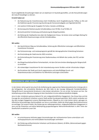 Kommunalwahlprogramm	
  SPD	
  Jena	
  2014	
  –	
  2019	
  
	
  22	
  
Durch	
  wegfallende	
  Zinszahlungen	
  haben	
  wir	
  uns	
  Spielraum	
  im	
  Haushalt	
  geschaffen,	
  um	
  die	
  Herausforderungen	
  
der	
  Zukunft	
  bewältigen	
  zu	
  können.	
  
Erreicht	
  haben	
  wir	
  
• die	
  Reduzierung	
  des	
  Investitionsstaus	
  beim	
  Straßenbau	
  durch	
  Ausgliederung	
  des	
  Tiefbau	
  zu	
  KSJ	
  und	
  
die	
  Stabilisierung	
  der	
  Finanzierung	
  (Zuordnung	
  der	
  Konzessionsabgabe	
  zum	
  Eigenbetrieb	
  KSJ)	
  
• eine	
  weitere	
  Erhöhung	
  der	
  Ausgaben	
  für	
  Kultur,	
  Soziales	
  und	
  Bildung	
  
• die	
  konsequente	
  Realisierung	
  des	
  Schuldenabbaus	
  (von	
  95	
  Mio.	
  €	
  auf	
  53	
  Mio.	
  €)	
  	
  
• die	
  kontinuierliche	
  Fortsetzung	
  und	
  Evaluierung	
  des	
  Bürgerhaushaltes	
  
• die	
  Stärkung	
  der	
  Stadtwerke	
  Jena	
  über	
  die	
  Stadtgrenzen	
  hinaus.	
  Sie	
  leisten	
  einen	
  wichtigen	
  Beitrag	
  für	
  
die	
  öffentliche	
  Daseinsvorsorge	
  und	
  den	
  Schuldenabbau.	
  
	
  
Wir	
  wollen	
  	
  
• den	
  beschrittenen	
  Weg	
  aus	
  Schuldenabbau,	
  Sicherung	
  der	
  öffentlichen	
  Leistungen	
  und	
  öffentlichen	
  
Investitionen	
  fortsetzen	
  	
  
• das	
  Schulsanierungs-­‐	
  und	
  neubauprogramm	
  gemäß	
  der	
  demographischen	
  Entwicklung	
  fortsetzen	
  
• die	
  Entschuldung	
  der	
  Stadt	
  Jena	
  bis	
  2022	
  erreichen	
  
• die	
  Sicherstellung	
  der	
  Finanzierung	
  eines	
  Stadionneubaus	
  mit	
  Mitteln	
  des	
  Landes,	
  des	
  FCC	
  und	
  der	
  
Stadt	
  
• das	
  Bürgerhaushaltsverfahren	
  fortentwickeln,	
  mit	
  dem	
  Ziel	
  eine	
  breitere	
  Beteiligung	
  der	
  Bürgerschaft	
  
zu	
  erreichen	
  
• die	
  notwendigen	
  Investitionen	
  für	
  die	
  Instandsetzung	
  unserer	
  Straßen	
  und	
  der	
  Infrastruktur	
  tätigen	
  
• die	
  Einnahmen	
  der	
  Stadt	
  auch	
  durch	
  angemessene	
  und	
  zukunftsfähige	
  Grund-­‐	
  und	
  
Gewerbesteuersätze	
  und	
  Gebühren	
  für	
  öffentliche	
  Leistungen	
  sicherstellen	
  
	
  
DEMOKRATIE	
  UND	
  VIELFALT	
  	
  
	
  
In	
  den	
  letzten	
  Jahren	
  geriet	
  Jena	
  durch	
  die	
  Aufdeckung	
  des	
  sogenannten	
  Nationalsozialistischen	
  Untergrunds	
  in	
  
die	
   Schlagzeilen.	
   Die	
   schreckliche	
   Mordserie	
   der	
   NSU	
   Zelle	
   ist	
   der	
   traurige	
   Höhepunkt	
   fremdenfeindlicher	
  
Übergriffe	
  durch	
  neonazistische	
  Strukturen	
  in	
  den	
  letzten	
  Jahrzehnten.	
  Für	
  uns	
  ist	
  klar:	
  Sie	
  kamen	
  von	
  hier.	
  Die	
  
Aufarbeitung	
  und	
  der	
  offensive	
  Umgang	
  mit	
  dem	
  Geschehen	
  ist	
  eine	
  selbstverständliche	
  Aufgabe.	
  	
  
Jena	
  ist	
  aber	
  mindestens	
  genauso	
  bekannt	
  für	
  sein	
  zivilgesellschaftliches	
  Engagement.	
  Das	
  Know-­‐How	
  und	
  die	
  
Courage	
  der	
  verschiedenen	
  Initiativen	
  unserer	
  Stadt	
  werden	
  bundesweit	
  geschätzt.	
  Nicht	
  zuletzt	
  verdanken	
  wir	
  
das	
  dem	
  mutigen	
  Engagement	
  unseres	
  Oberbürgermeisters.	
  Obwohl	
  es	
  uns	
  in	
  den	
  letzten	
  Jahren	
  	
  gelungen	
  ist,	
  
öffentliche	
  Veranstaltungen	
  Rechtsradikaler	
  aus	
  Jena	
  zu	
  vertreiben,	
  bleibt	
  die	
  Arbeit	
  gegen	
  Rechtsextremismus	
  
ein	
  wichtiger	
  Teil	
  unserer	
  Politik.	
  Die	
  Förderung	
  von	
  selbstorganisiertem,	
  zivilgesellschaftlichem	
  Engagement	
  in	
  
Jena	
  und	
  die	
  Prävention	
  und	
  aktive	
  Bekämpfung	
  gruppenbezogener	
  Menschenfeindlichkeit	
  in	
  allen	
  Teilen	
  der	
  
Gesellschaft	
  ist	
  weiterhin	
  unser	
  Ziel.	
  	
  
	
  
Wir	
  wollen	
  
• ein	
  entschlossenes	
  Auftreten	
  gegen	
  Veranstaltungen	
  der	
  rechtsextremen	
  Szene	
  unterstützen	
  und	
  
rechtspopulistische	
  und	
  rechtsradikale	
  Veranstaltungen	
  verhindern	
  
• die	
  Förderung	
  antifaschistischer	
  Initiativen	
  und	
  Strukturen	
  (Kokont,	
  JG-­‐Mitte,	
  Aktionsnetzwerk	
  gegen	
  
Rechtsextremismus)	
  
 