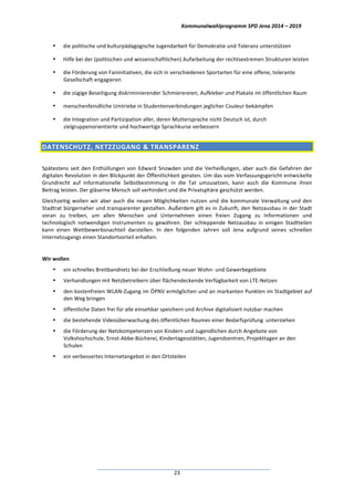 Kommunalwahlprogramm	
  SPD	
  Jena	
  2014	
  –	
  2019	
  
	
  23	
  
• die	
  politische	
  und	
  kulturpädagogische	
  Jugendarbeit	
  für	
  Demokratie	
  und	
  Toleranz	
  unterstützen	
  
• Hilfe	
  bei	
  der	
  (politischen	
  und	
  wissenschaftlichen)	
  Aufarbeitung	
  der	
  rechtsextremen	
  Strukturen	
  leisten	
  
• die	
  Förderung	
  von	
  Faninitiativen,	
  die	
  sich	
  in	
  verschiedenen	
  Sportarten	
  für	
  eine	
  offene,	
  tolerante	
  	
  
Gesellschaft	
  engagieren	
  
• die	
  zügige	
  Beseitigung	
  diskriminierender	
  Schmierereien,	
  Aufkleber	
  und	
  Plakate	
  im	
  öffentlichen	
  Raum	
  
• menschenfeindliche	
  Umtriebe	
  in	
  Studentenverbindungen	
  jeglicher	
  Couleur	
  bekämpfen	
  
• die	
  Integration	
  und	
  Partizipation	
  aller,	
  deren	
  Muttersprache	
  nicht	
  Deutsch	
  ist,	
  durch	
  
zielgruppenorientierte	
  und	
  hochwertige	
  Sprachkurse	
  verbessern	
  
DATENSCHUTZ,	
  NETZZUGANG	
  &	
  TRANSPARENZ	
  	
  
	
  
Spätestens	
  seit	
  den	
  Enthüllungen	
  von	
  Edward	
  Snowden	
  sind	
  die	
  Verheißungen,	
  aber	
  auch	
  die	
  Gefahren	
  der	
  
digitalen	
  Revolution	
  in	
  den	
  Blickpunkt	
  der	
  Öffentlichkeit	
  geraten.	
  Um	
  das	
  vom	
  Verfassungsgericht	
  entwickelte	
  	
  
Grundrecht	
   auf	
   informationelle	
   Selbstbestimmung	
   in	
   die	
   Tat	
   umzusetzen,	
   kann	
   auch	
   die	
   Kommune	
   ihren	
  
Beitrag	
  leisten.	
  Der	
  gläserne	
  Mensch	
  soll	
  verhindert	
  und	
  die	
  Privatsphäre	
  geschützt	
  werden.	
  
Gleichzeitig	
  wollen	
  wir	
  aber	
  auch	
  die	
  neuen	
  Möglichkeiten	
  nutzen	
  und	
  die	
  kommunale	
  Verwaltung	
  und	
  den	
  
Stadtrat	
  bürgernaher	
  und	
  transparenter	
  gestalten.	
  Außerdem	
  gilt	
  es	
  in	
  Zukunft,	
  den	
  Netzausbau	
  in	
  der	
  Stadt	
  
voran	
   zu	
   treiben,	
   um	
   allen	
   Menschen	
   und	
   Unternehmen	
   einen	
   freien	
   Zugang	
   zu	
   Informationen	
   und	
  
technologisch	
   notwendigen	
   Instrumenten	
   zu	
   gewähren.	
   Der	
   schleppende	
   Netzausbau	
   in	
   einigen	
   Stadtteilen	
  
kann	
   einen	
   Wettbewerbsnachteil	
   darstellen.	
   In	
   den	
   folgenden	
   Jahren	
   soll	
   Jena	
   aufgrund	
   seines	
   schnellen	
  
Internetzugangs	
  einen	
  Standortvorteil	
  erhalten.	
  
	
  
Wir	
  wollen	
  
• ein	
  schnelles	
  Breitbandnetz	
  bei	
  der	
  Erschließung	
  neuer	
  Wohn-­‐	
  und	
  Gewerbegebiete	
  	
  
• Verhandlungen	
  mit	
  Netzbetreibern	
  über	
  flächendeckende	
  Verfügbarkeit	
  von	
  LTE-­‐Netzen	
  	
  
• den	
  kostenfreien	
  WLAN-­‐Zugang	
  im	
  ÖPNV	
  ermöglichen	
  und	
  an	
  markanten	
  Punkten	
  im	
  Stadtgebiet	
  auf	
  
den	
  Weg	
  bringen	
  
• öffentliche	
  Daten	
  frei	
  für	
  alle	
  einsehbar	
  speichern	
  und	
  Archive	
  digitalisiert	
  nutzbar	
  machen	
  
• die	
  bestehende	
  Videoüberwachung	
  des	
  öffentlichen	
  Raumes	
  einer	
  Bedarfsprüfung	
  	
  unterziehen	
  	
  
• die	
  Förderung	
  der	
  Netzkompetenzen	
  von	
  Kindern	
  und	
  Jugendlichen	
  durch	
  Angebote	
  von	
  
Volkshochschule,	
  Ernst-­‐Abbe-­‐Bücherei,	
  Kindertagesstätten,	
  Jugendzentren,	
  Projekttagen	
  an	
  den	
  
Schulen	
  
• ein	
  verbessertes	
  Internetangebot	
  in	
  den	
  Ortsteilen	
  	
  
	
  
 