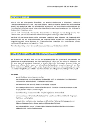 Kommunalwahlprogramm	
  SPD	
  Jena	
  2014	
  –	
  2019	
  
	
  3	
  
	
  
STADTENTWICKLUNG	
  
	
  
Jena	
   ist	
   einer	
   der	
   bedeutendsten	
   Wirtschafts-­‐	
   und	
   Wissenschaftsstandorte	
   in	
   Deutschland.	
   Erfolgreiche	
  
Traditionsunternehmen	
   wie	
   Schott,	
   Zeiss	
   und	
   Jenoptik,	
   zukunftsorientierte	
   Branchen	
   wie	
   Medizintechnik,	
  
Software	
   und	
   Bioanalytik	
   sowie	
   eine	
   leistungsstarke	
   Wissenschaft	
   mit	
   der	
   Friedrich-­‐Schiller-­‐Universität,	
   der	
  
Ernst-­‐Abbe-­‐Fachhochschule	
  und	
  der	
  außeruniversitären	
  Forschung	
  am	
  Beutenberg-­‐Campus	
  sind	
  Merkmale	
  für	
  
die	
  dynamische	
  Entwicklung	
  Jenas.	
  	
  
Jena	
   ist	
   auch	
   Familienstadt.	
   Die	
   höchsten	
   Geburtenraten	
   in	
   Thüringen	
   sind	
   der	
   Beleg	
   für	
   eine	
   hohe	
  
Lebensqualität,	
  gute	
  berufliche	
  Chancen	
  und	
  eine	
  hervorragende	
  Betreuungs-­‐	
  und	
  Schullandschaft.	
  
Die	
  Jenaer	
  SPD	
  hat	
  sich	
  im	
  Stadtrat	
  für	
  die	
  umfassende	
  Entwicklung	
  Jenas	
  eingesetzt.	
  Die	
  Ausweisung	
  neuer	
  
Gewerbeflächen,	
   der	
   Bau	
   neuer	
   Wohnungen,	
   die	
   Sanierung	
   unserer	
   Schulen	
   und	
   Kindertagesstätten,	
   eine	
  
attraktive	
   Innenstadt	
   mit	
   der	
   Bebauung	
   des	
   Eichplatzes	
   und	
   die	
   Entwicklung	
   eines	
   neuen	
   Campus	
   auf	
   dem	
  
Inselplatz	
  sind	
  Zeugnis	
  unserer	
  erfolgreichen	
  Politik.	
  
Wir	
  wollen	
  diesen	
  Weg	
  weitere	
  fünf	
  Jahre	
  fortsetzen,	
  damit	
  Jena	
  auf	
  der	
  Überholspur	
  bleibt.	
  
	
  
JENAS	
  NEUE	
  INNENSTADT	
  –	
  DAS	
  EICHPLATZQUARTIER	
  
	
  
Wir	
   setzen	
   uns	
   mit	
   aller	
   Kraft	
   dafür	
   ein,	
   dass	
   der	
   derzeitige	
   Zustand	
   des	
   Eichplatzes	
   in	
   ein	
   lebendiges	
   und	
  
urbanes	
  Quartier	
  umgewandelt	
  wird.	
  Wir	
  haben	
  die	
  historische	
  Chance,	
  mit	
  den	
  Bauherren	
  jenawohnen	
  und	
  
OFB	
   eine	
   neue	
   und	
   lebenswerte	
   Innenstadt	
   zu	
   schaffen.	
   Es	
   werden	
   Wohnungen,	
   Gewerbe,	
   Handel	
   und	
  
Gastronomie	
   auf	
   einer	
   bisher	
   grauen	
   und	
   schmucklosen	
   Parkplatzbrache	
   entstehen.	
   Lassen	
   wir	
   uns	
   diese	
  
Chance	
  nicht	
  nehmen.	
  Gleichwohl	
  werden	
  wir	
  das	
  Bürgervotum	
  ernst	
  nehmen	
  und	
  umsetzen,	
  d.h.	
  wir	
  werden	
  
keine	
  Entscheidung	
  treffen,	
  die	
  nicht	
  den	
  Mehrheitswillen	
  der	
  Jenaer	
  Bürgerinnen	
  und	
  Bürger	
  widerspiegelt.	
  
	
  
Wir	
  wollen	
  
• gemäß	
  des	
  Bürgervotums	
  Baurecht	
  schaffen	
  	
  
• die	
  Attraktivität	
  der	
  Innenstadt	
  während	
  der	
  Bauphase	
  durch	
  die	
  problemlose	
  Erreichbarkeit	
  und	
  
Unterstützung	
  des	
  bestehenden	
  Einzelhandels	
  sicherstellen	
  
• die	
  Minimierung	
  von	
  Lärm	
  und	
  Schmutz	
  während	
  der	
  Bauphase	
  
• bis	
  zum	
  Beginn	
  der	
  Bauphase	
  ein	
  attraktives	
  Konzept	
  für	
  zukünftige	
  Stadtfeste	
  und	
  Märkte	
  für	
  die	
  
Bürger,	
  Händler	
  und	
  Schausteller	
  vorlegen	
  
• die	
  Sicherstellung	
  eines	
  ausreichenden	
  Parkplatzangebotes	
  in	
  der	
  Innenstadt	
  
• ein	
  innovatives	
  und	
  dynamisches	
  Parkleitsystem	
  für	
  bestehende	
  und	
  neuentstehende	
  Tiefgaragen,	
  
Parkhäuser	
  und	
  Parkplätze	
  
• eine	
  attraktive	
  und	
  hochwertige	
  Gestaltung	
  der	
  öffentlichen	
  Flächen	
  am	
  Eichplatzquartier	
  mit	
  
Bäumen,	
  Sitzgelegenheiten,	
  Wasserspielen	
  und	
  Spielgeräten	
  für	
  Kinder	
  
• ein	
  Citymanagement,	
  das	
  die	
  Vermarktung	
  und	
  die	
  Zusammenarbeit	
  zwischen	
  Einzelhändlern,	
  
Bewohnern	
  und	
  Kulturschaffenden	
  regelt	
  
 
