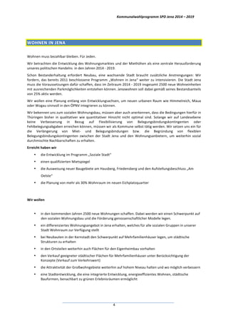 Kommunalwahlprogramm	
  SPD	
  Jena	
  2014	
  –	
  2019	
  
	
  4	
  
	
  
WOHNEN	
  IN	
  JENA	
  
	
  
Wohnen	
  muss	
  bezahlbar	
  bleiben.	
  Für	
  Jeden.	
  
Wir	
  betrachten	
  die	
  Entwicklung	
  des	
  Wohnungsmarktes	
  und	
  der	
  Miethöhen	
  als	
  eine	
  zentrale	
  Herausforderung	
  
unseres	
  politischen	
  Handelns	
  	
  in	
  den	
  Jahren	
  2014	
  -­‐	
  2019.	
  
Schon	
   Bestanderhaltung	
   erfordert	
   Neubau,	
   eine	
   wachsende	
   Stadt	
   braucht	
   zusätzliche	
   Anstrengungen:	
   Wir	
  
fordern,	
  das	
  bereits	
  2011	
  beschlossene	
  Programm	
  „Wohnen	
  in	
  Jena“	
  weiter	
  zu	
  intensivieren.	
  Die	
  Stadt	
  Jena	
  
muss	
  die	
  Voraussetzungen	
  dafür	
  schaffen,	
  dass	
  im	
  Zeitraum	
  2014	
  -­‐	
  2019	
  insgesamt	
  2500	
  neue	
  Wohneinheiten	
  
mit	
  ausreichenden	
  Parkmöglichkeiten	
  entstehen	
  können.	
  Jenawohnen	
  soll	
  dabei	
  gemäß	
  seines	
  Bestandsanteils	
  
von	
  25%	
  aktiv	
  werden.	
  
Wir	
  wollen	
  eine	
  Planung	
  entlang	
  von	
  Entwicklungsachsen,	
  um	
  neuen	
  urbanen	
  Raum	
  wie	
  Himmelreich,	
  Maua	
  
oder	
  Wogau	
  sinnvoll	
  in	
  den	
  ÖPNV	
  integrieren	
  zu	
  können.	
  
Wir	
  bekennen	
  uns	
  zum	
  sozialen	
  Wohnungsbau,	
  müssen	
  aber	
  auch	
  anerkennen,	
  dass	
  die	
  Bedingungen	
  hierfür	
  in	
  
Thüringen	
   bisher	
   in	
   qualitativer	
   wie	
   quantitativer	
   Hinsicht	
   nicht	
   optimal	
   sind.	
   Solange	
   wir	
   auf	
   Landesebene	
  
keine	
   Verbesserung	
   in	
   Bezug	
   auf	
   Flexibilisierung	
   von	
   Belegungsbindungskontingenten	
   oder	
  
Fehlbelegungsabgaben	
  erreichen	
  können,	
  müssen	
  wir	
  als	
  Kommune	
  selbst	
  tätig	
  werden.	
  Wir	
  setzen	
  uns	
  ein	
  für	
  
die	
   Verlängerung	
   von	
   Miet-­‐	
   und	
   Belegungsbindungen	
   bzw.	
   die	
   Begründung	
   von	
   flexiblen	
  
Belegungsbindungskontingenten	
   zwischen	
   der	
   Stadt	
   Jena	
   und	
   den	
   Wohnungsanbietern,	
   um	
   weiterhin	
   sozial	
  
durchmischte	
  Nachbarschaften	
  zu	
  erhalten.	
  
Erreicht	
  haben	
  wir	
  
• die	
  Entwicklung	
  im	
  Programm	
  „Soziale	
  Stadt“	
  	
  
• einen	
  qualifizierten	
  Mietspiegel	
  
• die	
  Ausweisung	
  neuer	
  Baugebiete	
  am	
  Hausberg,	
  Friedensberg	
  und	
  den	
  Aufstellungsbeschluss	
  „Am	
  
Oelste“	
  	
  
• die	
  Planung	
  von	
  mehr	
  als	
  30%	
  Wohnraum	
  im	
  neuen	
  Eichplatzquartier	
  
	
  
Wir	
  wollen	
  
	
  
• in	
  den	
  kommenden	
  Jahren	
  2500	
  neue	
  Wohnungen	
  schaffen.	
  Dabei	
  werden	
  wir	
  einen	
  Schwerpunkt	
  auf	
  
den	
  sozialen	
  Wohnungsbau	
  und	
  die	
  Förderung	
  genossenschaftlicher	
  Modelle	
  legen.	
  
• ein	
  differenziertes	
  Wohnungsangebot	
  in	
  Jena	
  erhalten,	
  welches	
  für	
  alle	
  sozialen	
  Gruppen	
  in	
  unserer	
  
Stadt	
  Wohnraum	
  zur	
  Verfügung	
  stellt	
  
• bei	
  Neubauten	
  in	
  der	
  Kernstadt	
  den	
  Schwerpunkt	
  auf	
  Mehrfamilienhäuser	
  legen,	
  um	
  städtische	
  
Strukturen	
  zu	
  erhalten	
  
• in	
  den	
  Ortsteilen	
  weiterhin	
  auch	
  Flächen	
  für	
  den	
  Eigenheimbau	
  vorhalten	
  
• den	
  Verkauf	
  geeigneter	
  städtischer	
  Flächen	
  für	
  Mehrfamilienhäuser	
  unter	
  Berücksichtigung	
  der	
  
Konzepte	
  (Verkauf	
  zum	
  Verkehrswert)	
  
• die	
  Attraktivität	
  der	
  Großwohngebiete	
  weiterhin	
  auf	
  hohem	
  Niveau	
  halten	
  und	
  wo	
  möglich	
  verbessern	
  
• eine	
  Stadtentwicklung,	
  die	
  eine	
  integrierte	
  Entwicklung,	
  energieeffizientes	
  Wohnen,	
  städtische	
  
Bauformen,	
  benachbart	
  zu	
  grünen	
  Erlebnisräumen	
  ermöglicht	
  	
  
 