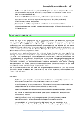 Kommunalwahlprogramm	
  SPD	
  Jena	
  2014	
  –	
  2019	
  
	
  5	
  
• die	
  Anpassung	
  vorhandener	
  Bebauungspläne	
  an	
  die	
  Ansprüche	
  des	
  modernen	
  Wohnens.	
  Für	
  Bereiche	
  
zukünftiger	
  möglicher	
  Baugebiete	
  sollen	
  Bebauungspläne	
  schon	
  jetzt	
  vorbereitet	
  werden,	
  um	
  eine	
  
breite	
  Bürgerbeteiligung	
  zu	
  sichern.	
  
• das	
  Instrument	
  der	
  Mietpreisbremse	
  nutzen,	
  um	
  bezahlbaren	
  Wohnraum	
  in	
  Jena	
  zu	
  erhalten	
  
• mehr	
  altersgerechten	
  Wohnraum	
  im	
  gesamten	
  Stadtgebiet	
  und	
  die	
  verstärkte	
  Schaffung	
  
generationsübergreifender	
  Wohnformen	
  
• die	
  Unterstützung	
  der	
  Wohnungsanbieter	
  in	
  ihrem	
  Bemühen	
  um	
  barrierefreies	
  Wohnen	
  
• auf	
  Immobilieneigentümer	
  einwirken,	
  um	
  leerstehende	
  Wohnungen	
  zeitnah	
  dem	
  Wohnungsmarkt	
  zur	
  
Verfügung	
  zu	
  stellen	
  
	
  
STADT	
  DER	
  WISSENSCHAFTEN	
  
	
  
Jena	
   ist	
   der	
   Motor	
   für	
   das	
   Wissenschafts-­‐	
   und	
   Forschungsland	
   Thüringen.	
   Die	
   Wissenschaft	
   sorgt	
   für	
   eine	
  
rasante	
   Entwicklung	
   unserer	
   Stadt.	
   Heute	
   sind	
   über	
   23.000	
   Studierende	
   an	
   Universität	
   und	
   Fachhochschule	
  
eingeschrieben.	
   Mehr	
   als	
   12.000	
   Menschen	
   forschen,	
   lehren	
   und	
   arbeiten	
   an	
   den	
   Jenaer	
   Hochschulen,	
   den	
  
außeruniversitären	
   Forschungseinrichtungen	
   und	
   dem	
   Universitätsklinikum.	
   Hier	
   wird	
   die	
   Welt	
   von	
   morgen	
  
gedacht.	
  Gleichzeitig	
  sind	
  ihre	
  Ideen	
  ein	
  zentraler	
  Baustein	
  für	
  wachsende	
  und	
  innovative	
  Unternehmen.	
  Wir	
  
wollen	
   weiterhin	
   gemeinsam	
   mit	
   dem	
   Freistaat	
   Thüringen	
   beste	
   Rahmenbedingungen	
   für	
   exzellente	
  
Wissenschaft	
  und	
  den	
  Technologietransfer	
  bieten.	
  	
  
Jena	
   ist	
   ein	
   starker	
   Wissenschaftsstandort:	
   Der	
   Universitäts-­‐Campus	
   im	
   Herzen	
   der	
   Stadt	
   sorgt	
   für	
   eine	
  
lebendige	
   und	
   prosperierende	
   Entwicklung	
   unserer	
   Innenstadt.	
   Gemeinsam	
   mit	
   dem	
   Land	
   stärken	
   wir	
   den	
  
Forschungs-­‐Campus	
   Beutenberg	
   als	
   einen	
   leistungsfähigen	
   und	
   international	
   sichtbaren	
   Wissenschafts-­‐	
   und	
  
Technologiestandort	
  in	
  enger	
  Beziehung	
  zum	
  Campus	
  der	
  Fachhochschule.	
  Das	
  Universitätsklinikum	
  Jena	
  –	
  die	
  
größte	
   Bauinvestition	
   des	
   Freistaats	
   dieses	
   Jahrzehnts	
   -­‐	
   wird	
   damit	
   zum	
   Medizin-­‐Campus	
   Lobeda,	
   einem	
  
Zentrum	
  der	
  Gesundheits-­‐	
  und	
  Lebenswissenschaften.	
  Gemeinsam	
  mit	
  dem	
  Land	
  wollen	
  wir	
  die	
  Ansiedlung	
  
weiterer	
   von	
   Bund	
   und	
   Ländern	
   finanzierter	
   Forschungsinstitute	
   der	
   Spitzenklasse	
   unterstützen	
   und	
   diese	
  
hervorragende	
  Struktur	
  noch	
  erfolgreicher	
  wirksam	
  werden	
  lassen.	
  
Die	
   Hochschulen	
   in	
   Jena	
   schaffen	
   mit	
   ihrem	
   breit	
   aufgestellten	
   Forschungsprofil	
   ein	
   Klima	
   des	
   kritischen	
  
Austauschs,	
   den	
   es	
   zu	
   bewahren	
   gilt.	
   Daher	
   ist	
   es	
   für	
   uns	
   wichtig,	
   die	
   Friedrich-­‐Schiller-­‐Universität	
   als	
  
Volluniversität	
  zu	
  erhalten.	
  
	
  
Wir	
  wollen	
  
• die	
  Entwicklung	
  des	
  Inselplatzes	
  zu	
  einem	
  zweiten,	
  attraktiven	
  und	
  lebendigen	
  Universitätscampus	
  in	
  
der	
  Innenstadt	
  voranbringen	
  und	
  dabei	
  auf	
  städtebauliche	
  Qualität	
  achten	
  
• in	
  enger	
  Abstimmung	
  mit	
  den	
  Hochschulen	
  und	
  den	
  Forschungseinrichtungen	
  bedarfsgerecht	
  Flächen	
  
für	
  die	
  Entwicklung	
  des	
  Technologiestandorts	
  Jena	
  zur	
  Verfügung	
  stellen	
  
• am	
  entstehenden	
  Medizin-­‐Campus	
  Lobeda	
  ein	
  Technologiezentrum	
  für	
  Ausgründungen	
  aufbauen	
  
• den	
  Transfer	
  der	
  Forschungsergebnisse	
  weiter	
  gezielt	
  fördern	
  und	
  hierzu	
  den	
  Technologie-­‐	
  und	
  
Innovationspark	
  ausbauen	
  
• die	
  Vernetzung	
  der	
  Wissenschaftsstandorte	
  Beutenberg	
  und	
  Lobeda	
  durch	
  eine	
  effektive	
  
Nahverkehrsanbindung	
  zwischen	
  Lobeda,	
  Beutenberg	
  und	
  Innenstadt	
  sicherstellen	
  
• gute	
  Bedingungen	
  für	
  exzellente	
  Wissenschaft.	
  Das	
  heißt	
  für	
  uns:	
  Gute	
  Bedingungen	
  für	
  die	
  
Vereinbarkeit	
  von	
  Beruf	
  und	
  Familie.	
  Deshalb	
  wollen	
  wir	
  flexible	
  Betreuungsangebote	
  für	
  Kinder	
  
 