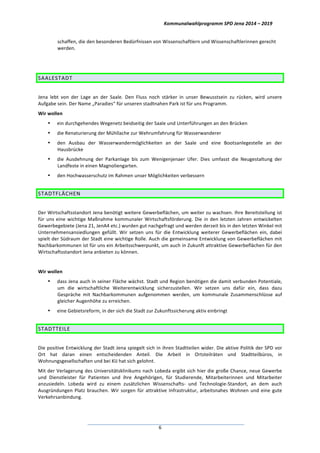 Kommunalwahlprogramm	
  SPD	
  Jena	
  2014	
  –	
  2019	
  
	
  6	
  
schaffen,	
  die	
  den	
  besonderen	
  Bedürfnissen	
  von	
  Wissenschaftlern	
  und	
  Wissenschaftlerinnen	
  gerecht	
  
werden.	
  
	
  
SAALESTADT	
  
	
  
Jena	
   lebt	
   von	
   der	
   Lage	
   an	
   der	
   Saale.	
   Den	
   Fluss	
   noch	
   stärker	
   in	
   unser	
   Bewusstsein	
   zu	
   rücken,	
   wird	
   unsere	
  
Aufgabe	
  sein.	
  Der	
  Name	
  „Paradies“	
  für	
  unseren	
  stadtnahen	
  Park	
  ist	
  für	
  uns	
  Programm.	
  
Wir	
  wollen	
  
• ein	
  durchgehendes	
  Wegenetz	
  beidseitig	
  der	
  Saale	
  und	
  Unterführungen	
  an	
  den	
  Brücken	
  
• die	
  Renaturierung	
  der	
  Mühllache	
  zur	
  Wehrumfahrung	
  für	
  Wasserwanderer	
  
• den	
   Ausbau	
   der	
   Wasserwandermöglichkeiten	
   an	
   der	
   Saale	
   und	
   eine	
   Bootsanlegestelle	
   an	
   der	
  
Hausbrücke	
  
• die	
   Ausdehnung	
   der	
   Parkanlage	
   bis	
   zum	
   Wenigenjenaer	
   Ufer.	
   Dies	
   umfasst	
   die	
   Neugestaltung	
   der	
  
Landfeste	
  in	
  einen	
  Magnoliengarten.	
  
• den	
  Hochwasserschutz	
  im	
  Rahmen	
  unser	
  Möglichkeiten	
  verbessern	
  
STADTFLÄCHEN	
  
	
  
Der	
  Wirtschaftsstandort	
  Jena	
  benötigt	
  weitere	
  Gewerbeflächen,	
  um	
  weiter	
  zu	
  wachsen.	
  Ihre	
  Bereitstellung	
  ist	
  
für	
  uns	
  eine	
  wichtige	
  Maßnahme	
  kommunaler	
  Wirtschaftsförderung.	
  Die	
  in	
  den	
  letzten	
  Jahren	
  entwickelten	
  
Gewerbegebiete	
  (Jena	
  21,	
  JenA4	
  etc.)	
  wurden	
  gut	
  nachgefragt	
  und	
  werden	
  derzeit	
  bis	
  in	
  den	
  letzten	
  Winkel	
  mit	
  
Unternehmensansiedlungen	
   gefüllt.	
   Wir	
   setzen	
   uns	
   für	
   die	
   Entwicklung	
   weiterer	
   Gewerbeflächen	
   ein,	
   dabei	
  
spielt	
  der	
  Südraum	
  der	
  Stadt	
  eine	
  wichtige	
  Rolle.	
  Auch	
  die	
  gemeinsame	
  Entwicklung	
  von	
  Gewerbeflächen	
  mit	
  
Nachbarkommunen	
  ist	
  für	
  uns	
  ein	
  Arbeitsschwerpunkt,	
  um	
  auch	
  in	
  Zukunft	
  attraktive	
  Gewerbeflächen	
  für	
  den	
  
Wirtschaftsstandort	
  Jena	
  anbieten	
  zu	
  können.	
  
	
  
Wir	
  wollen	
  
• dass	
  Jena	
  auch	
  in	
  seiner	
  Fläche	
  wächst.	
  Stadt	
  und	
  Region	
  benötigen	
  die	
  damit	
  verbunden	
  Potentiale,	
  
um	
   die	
   wirtschaftliche	
   Weiterentwicklung	
   sicherzustellen.	
   Wir	
   setzen	
   uns	
   dafür	
   ein,	
   dass	
   dazu	
  
Gespräche	
   mit	
   Nachbarkommunen	
   aufgenommen	
   werden,	
   um	
   kommunale	
   Zusammenschlüsse	
   auf	
  
gleicher	
  Augenhöhe	
  zu	
  erreichen.	
  
• eine	
  Gebietsreform,	
  in	
  der	
  sich	
  die	
  Stadt	
  zur	
  Zukunftssicherung	
  aktiv	
  einbringt	
  
STADTTEILE	
  
	
  
Die	
  positive	
  Entwicklung	
  der	
  Stadt	
  Jena	
  spiegelt	
  sich	
  in	
  ihren	
  Stadtteilen	
  wider.	
  Die	
  aktive	
  Politik	
  der	
  SPD	
  vor	
  
Ort	
   hat	
   daran	
   einen	
   entscheidenden	
   Anteil.	
   Die	
   Arbeit	
   in	
   Ortsteilräten	
   und	
   Stadtteilbüros,	
   in	
  
Wohnungsgesellschaften	
  und	
  bei	
  KIJ	
  hat	
  sich	
  gelohnt.	
  
Mit	
  der	
  Verlagerung	
  des	
  Universitätsklinikums	
  nach	
  Lobeda	
  ergibt	
  sich	
  hier	
  die	
  große	
  Chance,	
  neue	
  Gewerbe	
  
und	
   Dienstleister	
   für	
   Patienten	
   und	
   ihre	
   Angehörigen,	
   für	
   Studierende,	
   Mitarbeiterinnen	
   und	
   Mitarbeiter	
  
anzusiedeln.	
   Lobeda	
   wird	
   zu	
   einem	
   zusätzlichen	
   Wissenschafts-­‐	
   und	
   Technologie-­‐Standort,	
   an	
   dem	
   auch	
  
Ausgründungen	
  Platz	
  brauchen.	
  Wir	
  sorgen	
  für	
  attraktive	
  Infrastruktur,	
  arbeitsnahes	
  Wohnen	
  und	
  eine	
  gute	
  
Verkehrsanbindung.	
  
 
