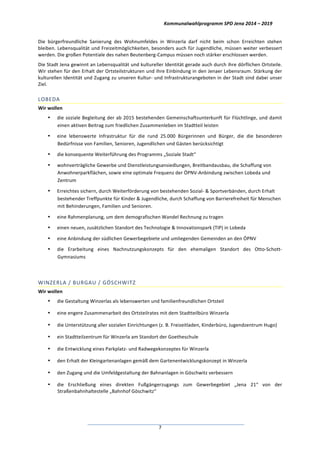 Kommunalwahlprogramm	
  SPD	
  Jena	
  2014	
  –	
  2019	
  
	
  7	
  
Die	
   bürgerfreundliche	
   Sanierung	
   des	
   Wohnumfeldes	
   in	
   Winzerla	
   darf	
   nicht	
   beim	
   schon	
   Erreichten	
   stehen	
  
bleiben.	
  Lebensqualität	
  und	
  Freizeitmöglichkeiten,	
  besonders	
  auch	
  für	
  Jugendliche,	
  müssen	
  weiter	
  verbessert	
  
werden.	
  Die	
  großen	
  Potentiale	
  des	
  nahen	
  Beutenberg-­‐Campus	
  müssen	
  noch	
  stärker	
  erschlossen	
  werden.	
  
Die	
  Stadt	
  Jena	
  gewinnt	
  an	
  Lebensqualität	
  und	
  kultureller	
  Identität	
  gerade	
  auch	
  durch	
  ihre	
  dörflichen	
  Ortsteile.	
  
Wir	
  stehen	
  für	
  den	
  Erhalt	
  der	
  Ortsteilstrukturen	
  und	
  ihre	
  Einbindung	
  in	
  den	
  Jenaer	
  Lebensraum.	
  Stärkung	
  der	
  
kulturellen	
  Identität	
  und	
  Zugang	
  zu	
  unseren	
  Kultur-­‐	
  und	
  Infrastrukturangeboten	
  in	
  der	
  Stadt	
  sind	
  dabei	
  unser	
  
Ziel.	
  
LOBEDA	
  
Wir	
  wollen	
  
• die	
  soziale	
  Begleitung	
  der	
  ab	
  2015	
  bestehenden	
  Gemeinschaftsunterkunft	
  für	
  Flüchtlinge,	
  und	
  damit	
  
einen	
  aktiven	
  Beitrag	
  zum	
  friedlichen	
  Zusammenleben	
  im	
  Stadtteil	
  leisten	
  
• eine	
   lebenswerte	
   Infrastruktur	
   für	
   die	
   rund	
   25.000	
   Bürgerinnen	
   und	
   Bürger,	
   die	
   die	
   besonderen	
  
Bedürfnisse	
  von	
  Familien,	
  Senioren,	
  Jugendlichen	
  und	
  Gästen	
  berücksichtigt	
  
• die	
  konsequente	
  Weiterführung	
  des	
  Programms	
  „Soziale	
  Stadt“	
  
• wohnverträgliche	
  Gewerbe	
  und	
  Dienstleistungsansiedlungen,	
  Breitbandausbau,	
  die	
  Schaffung	
  von	
  
Anwohnerparkflächen,	
  sowie	
  eine	
  optimale	
  Frequenz	
  der	
  ÖPNV-­‐Anbindung	
  zwischen	
  Lobeda	
  und	
  
Zentrum	
  
• Erreichtes	
  sichern,	
  durch	
  Weiterförderung	
  von	
  bestehenden	
  Sozial-­‐	
  &	
  Sportverbänden,	
  durch	
  Erhalt	
  
bestehender	
  Treffpunkte	
  für	
  Kinder	
  &	
  Jugendliche,	
  durch	
  Schaffung	
  von	
  Barrierefreiheit	
  für	
  Menschen	
  
mit	
  Behinderungen,	
  Familien	
  und	
  Senioren.	
  
• eine	
  Rahmenplanung,	
  um	
  dem	
  demografischen	
  Wandel	
  Rechnung	
  zu	
  tragen	
  
• einen	
  neuen,	
  zusätzlichen	
  Standort	
  des	
  Technologie	
  &	
  Innovationspark	
  (TIP)	
  in	
  Lobeda	
  
• eine	
  Anbindung	
  der	
  südlichen	
  Gewerbegebiete	
  und	
  umliegenden	
  Gemeinden	
  an	
  den	
  ÖPNV	
  
• die	
   Erarbeitung	
   eines	
   Nachnutzungskonzepts	
   für	
   den	
   ehemaligen	
   Standort	
   des	
   Otto-­‐Schott-­‐
Gymnasiums	
  
	
  
WINZERLA	
  /	
  BURGAU	
  /	
  GÖSCHWITZ	
  
Wir	
  wollen	
  
• die	
  Gestaltung	
  Winzerlas	
  als	
  lebenswerten	
  und	
  familienfreundlichen	
  Ortsteil	
  
• eine	
  engere	
  Zusammenarbeit	
  des	
  Ortsteilrates	
  mit	
  dem	
  Stadtteilbüro	
  Winzerla	
  
• die	
  Unterstützung	
  aller	
  sozialen	
  Einrichtungen	
  (z.	
  B.	
  Freizeitladen,	
  Kinderbüro,	
  Jugendzentrum	
  Hugo)	
  
• ein	
  Stadtteilzentrum	
  für	
  Winzerla	
  am	
  Standort	
  der	
  Goetheschule	
  
• die	
  Entwicklung	
  eines	
  Parkplatz-­‐	
  und	
  Radwegekonzeptes	
  für	
  Winzerla	
  
• den	
  Erhalt	
  der	
  Kleingartenanlagen	
  gemäß	
  dem	
  Gartenentwicklungskonzept	
  in	
  Winzerla	
  
• den	
  Zugang	
  und	
  die	
  Umfeldgestaltung	
  der	
  Bahnanlagen	
  in	
  Göschwitz	
  verbessern	
  
• die	
   Erschließung	
   eines	
   direkten	
   Fußgängerzugangs	
   zum	
   Gewerbegebiet	
   „Jena	
   21“	
   von	
   der	
  
Straßenbahnhaltestelle	
  „Bahnhof	
  Göschwitz“	
  
 