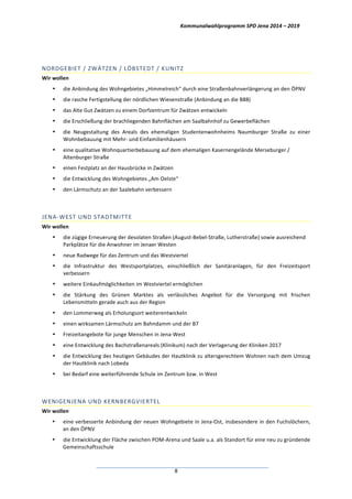 Kommunalwahlprogramm	
  SPD	
  Jena	
  2014	
  –	
  2019	
  
	
  8	
  
	
  
NORDGEBIET	
  /	
  ZWÄTZEN	
  /	
  LÖBSTEDT	
  /	
  KUNITZ	
  
Wir	
  wollen	
  
• die	
  Anbindung	
  des	
  Wohngebietes	
  „Himmelreich“	
  durch	
  eine	
  Straßenbahnverlängerung	
  an	
  den	
  ÖPNV	
  
• die	
  rasche	
  Fertigstellung	
  der	
  nördlichen	
  Wiesenstraße	
  (Anbindung	
  an	
  die	
  B88)	
  
• das	
  Alte	
  Gut	
  Zwätzen	
  zu	
  einem	
  Dorfzentrum	
  für	
  Zwätzen	
  entwickeln	
  	
  
• die	
  Erschließung	
  der	
  brachliegenden	
  Bahnflächen	
  am	
  Saalbahnhof	
  zu	
  Gewerbeflächen	
  
• die	
   Neugestaltung	
   des	
   Areals	
   des	
   ehemaligen	
   Studentenwohnheims	
   Naumburger	
   Straße	
   zu	
   einer	
  
Wohnbebauung	
  mit	
  Mehr-­‐	
  und	
  Einfamilienhäusern	
  
• eine	
  qualitative	
  Wohnquartierbebauung	
  auf	
  dem	
  ehemaligen	
  Kasernengelände	
  Merseburger	
  /	
  
Altenburger	
  Straße	
  
• einen	
  Festplatz	
  an	
  der	
  Hausbrücke	
  in	
  Zwätzen	
  
• die	
  Entwicklung	
  des	
  Wohngebietes	
  „Am	
  Oelste“	
  
• den	
  Lärmschutz	
  an	
  der	
  Saalebahn	
  verbessern	
  
	
  
JENA-­‐WEST	
  UND	
  STADTMITTE	
  
Wir	
  wollen	
  
• die	
  zügige	
  Erneuerung	
  der	
  desolaten	
  Straßen	
  (August-­‐Bebel-­‐Straße,	
  Lutherstraße)	
  sowie	
  ausreichend	
  
Parkplätze	
  für	
  die	
  Anwohner	
  im	
  Jenaer	
  Westen	
  
• neue	
  Radwege	
  für	
  das	
  Zentrum	
  und	
  das	
  Westviertel	
  
• die	
   Infrastruktur	
   des	
   Westsportplatzes,	
   einschließlich	
   der	
   Sanitäranlagen,	
   für	
   den	
   Freizeitsport	
  
verbessern	
  
• weitere	
  Einkaufmöglichkeiten	
  im	
  Westviertel	
  ermöglichen	
  
• die	
   Stärkung	
   des	
   Grünen	
   Marktes	
   als	
   verlässliches	
   Angebot	
   für	
   die	
   Versorgung	
   mit	
   frischen	
  
Lebensmitteln	
  gerade	
  auch	
  aus	
  der	
  Region	
  
• den	
  Lommerweg	
  als	
  Erholungsort	
  weiterentwickeln	
  
• einen	
  wirksamen	
  Lärmschutz	
  am	
  Bahndamm	
  und	
  der	
  B7	
  
• Freizeitangebote	
  für	
  junge	
  Menschen	
  in	
  Jena-­‐West	
  
• eine	
  Entwicklung	
  des	
  Bachstraßenareals	
  (Klinikum)	
  nach	
  der	
  Verlagerung	
  der	
  Kliniken	
  2017	
  
• die	
  Entwicklung	
  des	
  heutigen	
  Gebäudes	
  der	
  Hautklinik	
  zu	
  altersgerechtem	
  Wohnen	
  nach	
  dem	
  Umzug	
  
der	
  Hautklinik	
  nach	
  Lobeda	
  
• bei	
  Bedarf	
  eine	
  weiterführende	
  Schule	
  im	
  Zentrum	
  bzw.	
  in	
  West	
  	
  
	
  
WENIGENJENA	
  UND	
  KERNBERGVIERTEL	
  
Wir	
  wollen	
  
• eine	
  verbesserte	
  Anbindung	
  der	
  neuen	
  Wohngebiete	
  in	
  Jena-­‐Ost,	
  insbesondere	
  in	
  den	
  Fuchslöchern,	
  
an	
  den	
  ÖPNV	
  
• die	
  Entwicklung	
  der	
  Fläche	
  zwischen	
  POM-­‐Arena	
  und	
  Saale	
  u.a.	
  als	
  Standort	
  für	
  eine	
  neu	
  zu	
  gründende	
  
Gemeinschaftsschule	
  
 