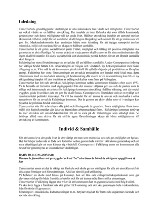 Inledning
Centerpartiets grundläggande värderingar är alla människors lika värde och rättigheter. Centerpartiet
ser också värdet av en hållbar utveckling. Det innebär att inte förbruka det som tillhör kommande
generationer och deras möjligheter till det goda livet. Hållbar utveckling innebär ett samspel mellan
ekonomisk tillväxt, miljö för att samhället skall fungera långsiktigt och socialt för att ge människor ett
gott liv. Marknadsekonomin kan användas bättre som hävstång för att trygga samspelet mellan
människa, miljö och marknad för att skapa ett hållbart samhälle.
Centerpartiet är ett grönt, socialliberalt parti. Frihet, möjlighet och tillång till positiva rättigheter ska
garanteras av det offentliga. Vi menar också att varje person skall ta ansvar för sina medmänniskor där
ingen skall bli utanför. En aktiv socialpolitik och ekonomisk politik behövs för att ett liberalt samhälle
skall fungera.
Falköping har stora förutsättningar att utvecklas till ett hållbart samhälle. Under Centerpartiets ledning
har viktiga beslut fattats t.ex. utvecklingen av biogas och vindkraft, ny köksorganisation med lokal
tillagning m.m. Vårt mål är att kommunen på sikt skall bli självförsörjande på produktion av förnybar
energi. Falköping har stora förutsättningar att utveckla produktion och handel med lokal mat, detta
tillsammans med en medveten satsning på besöksnäring där maten är en reseanledning kan bli en ny
viktig näring kopplat till den tradition av odling och kultur som finns på Falbygden.
Centerpartiet har lett och utvecklat Falköpings kommun sedan kommunen bildades efter valet 1973.
Vi är beredda att fortsätta med utgångspunkt från det mandat väljarna ger oss och de partier som är
villiga och intresserade att arbeta för Falköpings kommuns utveckling i hållbar riktning, och där social
trygghet, goda livsvillkor och ett gott liv skall finnas. Centerpartiets företrädare utövar ett tydligt och
resultatinriktat politiskt ledarskap. Vi vill ha mandat för att kunna ta ansvar och medverka i olika
samarbeten för att utveckla Falköpings kommun. Det är genom att aktivt delta som vi i vardagen kan
påverka de politiska beslut som fattas.
Centerpartiet står för arbetslinjen där jobb och företagande är grunden. Stora möjligheter finns inom
miljö och logistikområdet där delar av framtidens arbetsmarknad finns. Falköpings kommun behöver
än mer utveckla sitt omvärldskontaktnät för att ta vara på de förändringar som ständigt sker. Vi
behöver alltid vara aktiva för att utifrån egna förutsättningar skapa de bästa möjligheterna till
utveckling av kommunen.


                                    Individ & Samhälle
För att kunna leva det goda livet är det viktigt att man som människa ses och ges möjlighet att lyckas.
Det här börjar redan när vi föds och fortsätter sedan genom hela vårt liv. Att känna gemenskap och att
vara efterfrågad gör att man känner sig värdefull. Centerpartiet i Falköping anser att kommunens alla
beslut bör genomsyras av ovanstående värderingar.

BARN OCH UNGDOMAR:
Barnen är framtiden - att ge trygghet och att ”se” våra barn är bland de viktigaste uppgifterna vi
har

Centerpartiet anser att det är viktigt att förskola och skola ger en möjlighet för alla att utvecklas utifrån
sina egna förmågor och förutsättningar. Alla har rätt till god utbildning.
Vi behöver en skola med fokus på kunskap, lust att lära och entreprenörskapstänkande som ger
eleverna redskap för både framtida arbetsliv och för att kunna möta livets olika utmaningar.
Centerpartiet i Falköping lägger stor vikt vid att kommunen har en gymnasieskola med hög kvalité.
Vi ska även ligga i framkant när det gäller IKT-satsning och det ska genomsyra hela verksamheten,
från förskola till gymnasiet.
Föreningsliv, musikskola, kultursatsningar m.m. betyder mycket för barn och ungdomars lärande och
sociala utveckling.
 