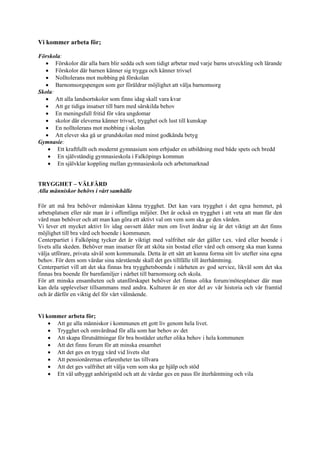 Vi kommer arbeta för;

Förskola:
  • Förskolor där alla barn blir sedda och som tidigt arbetar med varje barns utveckling och lärande
  • Förskolor där barnen känner sig trygga och känner trivsel
  • Nolltolerans mot mobbing på förskolan
  • Barnomsorgspengen som ger föräldrar möjlighet att välja barnomsorg
Skola:
  • Att alla landsortskolor som finns idag skall vara kvar
  • Att ge tidiga insatser till barn med särskilda behov
  • En meningsfull fritid för våra ungdomar
  • skolor där eleverna känner trivsel, trygghet och lust till kunskap
  • En nolltolerans mot mobbing i skolan
  • Att elever ska gå ur grundskolan med minst godkända betyg
Gymnasie:
   • Ett kraftfullt och modernt gymnasium som erbjuder en utbildning med både spets och bredd
   • En självständig gymnasieskola i Falköpings kommun
   • En självklar koppling mellan gymnasieskola och arbetsmarknad


TRYGGHET – VÄLFÄRD
Alla människor behövs i vårt samhälle

För att må bra behöver människan känna trygghet. Det kan vara trygghet i det egna hemmet, på
arbetsplatsen eller när man är i offentliga miljöer. Det är också en trygghet i att veta att man får den
vård man behöver och att man kan göra ett aktivt val om vem som ska ge den vården.
Vi lever ett mycket aktivt liv idag oavsett ålder men om livet ändrar sig är det viktigt att det finns
möjlighet till bra vård och boende i kommunen.
Centerpartiet i Falköping tycker det är viktigt med valfrihet när det gäller t.ex. vård eller boende i
livets alla skeden. Behöver man insatser för att sköta sin bostad eller vård och omsorg ska man kunna
välja utförare, privata såväl som kommunala. Detta är ett sätt att kunna forma sitt liv utefter sina egna
behov. För dem som vårdar sina närstående skall det ges tillfälle till återhämtning.
Centerpartiet vill att det ska finnas bra trygghetsboende i närheten av god service, likväl som det ska
finnas bra boende för barnfamiljer i närhet till barnomsorg och skola.
För att minska ensamheten och utanförskapet behöver det finnas olika forum/mötesplatser där man
kan dela upplevelser tillsammans med andra. Kulturen är en stor del av vår historia och vår framtid
och är därför en viktig del för vårt välmående.


Vi kommer arbeta för;
    • Att ge alla människor i kommunen ett gott liv genom hela livet.
    • Trygghet och omvårdnad för alla som har behov av det
    • Att skapa förutsättningar för bra bostäder utefter olika behov i hela kommunen
    • Att det finns forum för att minska ensamhet
    • Att det ges en trygg vård vid livets slut
    • Att pensionärernas erfarenheter tas tillvara
    • Att det ges valfrihet att välja vem som ska ge hjälp och stöd
    • Ett väl utbyggt anhörigstöd och att de vårdar ges en paus för återhämtning och vila
 