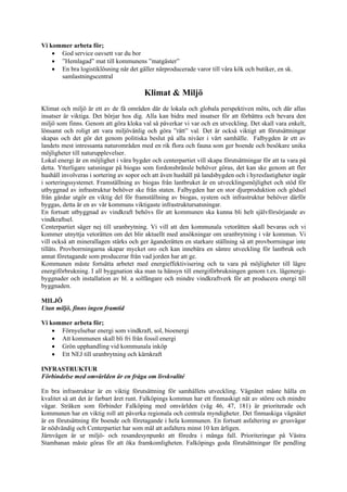 Vi kommer arbeta för;
    • God service oavsett var du bor
    • ”Hemlagad” mat till kommunens ”matgäster”
    • En bra logistiklösning när det gäller närproducerade varor till våra kök och butiker, en sk.
      samlastningscentral

                                         Klimat & Miljö
Klimat och miljö är ett av de få områden där de lokala och globala perspektiven möts, och där allas
insatser är viktiga. Det börjar hos dig. Alla kan bidra med insatser för att förbättra och bevara den
miljö som finns. Genom att göra kloka val så påverkar vi var och en utveckling. Det skall vara enkelt,
lönsamt och roligt att vara miljövänlig och göra ”rätt” val. Det är också viktigt att förutsättningar
skapas och det gör det genom politiska beslut på alla nivåer i vårt samhälle. Falbygden är ett av
landets mest intressanta naturområden med en rik flora och fauna som ger boende och besökare unika
möjligheter till naturupplevelser.
Lokal energi är en möjlighet i våra bygder och centerpartiet vill skapa förutsättningar för att ta vara på
detta. Ytterligare satsningar på biogas som fordonsbränsle behöver göras, det kan ske genom att fler
hushåll involveras i sortering av sopor och att även hushåll på landsbygden och i hyresfastigheter ingår
i sorteringssystemet. Framställning av biogas från lantbruket är en utvecklingsmöjlighet och stöd för
utbyggnad av infrastruktur behöver ske från staten. Falbygden har en stor djurproduktion och gödsel
från gårdar utgör en viktig del för framställning av biogas, system och infrastruktur behöver därför
byggas, detta är en av vår kommuns viktigaste infrastruktursatsningar.
En fortsatt utbyggnad av vindkraft behövs för att kommunen ska kunna bli helt självförsörjande av
vindkraftsel.
Centerpartiet säger nej till uranbrytning. Vi vill att den kommunala vetorätten skall bevaras och vi
kommer utnyttja vetorätten om det blir aktuellt med ansökningar om uranbrytning i vår kommun. Vi
vill också att minerallagen stärks och ger äganderätten en starkare ställning så att provborrningar inte
tillåts. Provborrningarna skapar mycket oro och kan innebära en sämre utveckling för lantbruk och
annat företagande som producerar från vad jorden har att ge.
Kommunen måste fortsätta arbetet med energieffektivisering och ta vara på möjligheter till lägre
energiförbrukning. I all byggnation ska man ta hänsyn till energiförbrukningen genom t.ex. lågenergi-
byggnader och installation av bl. a solfångare och mindre vindkraftverk för att producera energi till
byggnaden.

MILJÖ
Utan miljö, finns ingen framtid

Vi kommer arbeta för;
    • Förnyelsebar energi som vindkraft, sol, bioenergi
    • Att kommunen skall bli fri från fossil energi
    • Grön upphandling vid kommunala inköp
    • Ett NEJ till uranbrytning och kärnkraft

INFRASTRUKTUR
Förbindelse med omvärlden är en fråga om livskvalité

En bra infrastruktur är en viktig förutsättning för samhällets utveckling. Vägnätet måste hålla en
kvalitet så att det är farbart året runt. Falköpings kommun har ett finmaskigt nät av större och mindre
vägar. Stråken som förbinder Falköping med omvärlden (väg 46, 47, 181) är prioriterade och
kommunen har en viktig roll att påverka regionala och centrala myndigheter. Det finmaskiga vägnätet
är en förutsättning för boende och företagande i hela kommunen. En fortsatt asfaltering av grusvägar
är nödvändig och Centerpartiet har som mål att asfaltera minst 10 km årligen.
Järnvägen är ur miljö- och resandesynpunkt att föredra i många fall. Prioriteringar på Västra
Stambanan måste göras för att öka framkomligheten. Falköpings goda förutsättningar för pendling
 
