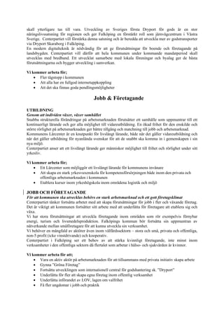skall ytterligare tas till vara. Utveckling av Sveriges första Dryport för gods är en stor
näringslivssatsning för regionen och ger Falköping en förstärkt roll som järnvägcentrum i Västra
Sverige. Centerpartiet vill förstärka denna satsning och är beredda att utveckla mer av godstransporter
via Dryport Skaraborg i Falköping.
En modern digitalteknik är nödvändig för att ge förutsättningar för boende och företagande på
landsbygden. Centerpartiet vill därför att hela kommunen under kommande mandatperiod skall
utvecklas med bredband. Ett utvecklat samarbete med lokala föreningar och byalag ger de bästa
förutsättningarna och bygger utveckling i samverkan.

Vi kommer arbeta för;
    • Fler tågstopp i kommunen
    • Att alla har en fullgod internetuppkoppling
    • Att det ska finnas goda pendlingsmöjligheter

                                         Jobb & Företagande

UTBILDNING
Genom att individen växer, växer samhället
Snabba strukturella förändringar på arbetsmarknaden förutsätter ett samhälle som uppmuntrar till ett
kontinuerligt lärande och ger alla möjlighet till vidareutbildning. En ökad frihet för den enskilde och
större rörlighet på arbetsmarknaden ger bättre tillgång och matchning till jobb och arbetsmarknad.
Kommunens Lärcenter är en knutpunkt för livslångt lärande, både när det gäller vidareutbildning och
när det gäller utbildning för nyanlända svenskar för att de snabbt ska komma in i gemenskapen i sin
nya miljö.
Centerpartiet anser att ett livslångt lärande ger människor möjlighet till frihet och rörlighet under sitt
yrkesliv.

Vi kommer arbeta för;
    • Ett Lärcenter som möjliggör ett livslångt lärande för kommunens invånare
    • Att skapa en stark yrkesvuxenskola för kompetensförsörjningen både inom den privata och
      offentliga arbetsmarknaden i kommunen
    • Etablera kurser inom yrkeshögskola inom områdena logistik och miljö

JOBB OCH FÖRETAGANDE
För att kommunen ska utvecklas behövs en stark arbetsmarknad och ett gott företagsklimat
Centerpartiet tänker fortsätta arbetet med att skapa förutsättningar för jobb i fler och växande företag.
Det är viktigt att kommunen fortsätter sitt arbete med att underlätta för företagare att etablera sig och
växa.
Vi har stora förutsättningar att utveckla företagande inom områden som rör exempelvis förnybar
energi, turism och livsmedelsproduktion. Falköpings kommun bör fortsätta sin uppmuntran av
nätverkande mellan småföretagare för att kunna utveckla sin verksamhet.
Vi behöver en mångfald av aktörer även inom välfärdssektorn – stora och små, privata och offentliga,
non-5 profit (icke vinstdrivande) och kooperativ.
Centerpartiet i Falköping ser ett behov av att stärka kvinnligt företagande, inte minst inom
verksamheter i den offentliga sektorn då flertalet som arbetar i hälso- och sjukvården är kvinnor.

Vi kommer arbeta för att;
    • Vara en aktiv aktör på arbetsmarknaden för att tillsammans med privata initiativ skapa arbete
    • Gynna ”Gröna Företag”
    • Fortsätta utvecklingen som internationell central för godshantering sk. ”Dryport”
    • Underlätta för fler att skapa egna företag inom offentlig verksamhet
    • Underlätta införandet av LOV, lagen om valfrihet
    • Få fler ungdomar i jobb och praktik
 