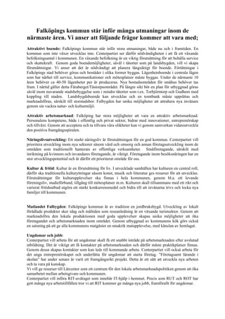 Falköpings kommun står inför många utmaningar inom de
närmaste åren. Vi anser att följande frågor kommer att vara med;
Attraktivt boende: Falköpings kommun står inför stora utmaningar, både nu och i framtiden. En
kommun som inte växer utvecklas inte. Centerpartiet ser därför nödvändigheten i att få ett växande
befolkningsantal i kommunen. En växande befolkning är en viktig förutsättning för att behålla service
och skattekraft. Genom goda boendemöjligheter, såväl i tätorter som på landsbygden, vill vi skapa
förutsättningar. Vi anser att det är nödvändigt att planera långsiktigt för boende. Förtätningar i
Falköpings stad behöver göras och bostäder i olika former byggas. Lägenhetsboende i centrala lägen
som har närhet till service, kommunikationer och mötesplatser måste byggas. Under de närmaste 10
åren behöver ca 40-50 lägenheter per år produceras. Nya bostadsområden för småhus behöver tas
fram. I närtid gäller detta Fåraberget/Tåstorpsområdet. På längre sikt bör en plan för utbyggnad göras
såväl inom nuvarande stadsbebyggelse som i mindre tätorter som t.ex. Torbjörntorp och Gudhem med
koppling till staden. Landsbygdsboende kan utvecklas och en tomtbank måste upprättas och
marknadsföras, särskilt till storstadsbor. Falbygden har unika möjligheter att attrahera nya invånare
genom sin vackra natur- och kulturmiljö.

Attraktiv arbetsmarknad: Falköping har stora möjligheter att vara en attraktiv arbetsmarknad.
Personalens kompetens, både i offentlig och privat sektor, bidrar med innovationer, entreprenörskap
och tillväxt. Genom att acceptera och ta tillvara våra olikheter kan vi genom samverkan vidareutveckla
den positiva framgångsspiralen.

Näringslivsutveckling: Ett starkt näringsliv är förutsättningen för en god kommun. Centerpartiet vill
prioritera utveckling inom nya sektorer såsom vård och omsorg och annan företagsutveckling inom de
områden som traditionellt hanterats av offentliga verksamheter. Småföretagande, särskilt med
inriktning på kvinnors och invandares företagande, är viktigt. Företagande inom besöksnäringen har en
stor utvecklingspotential och är därför ett prioriterat område för oss.

Kultur & fritid: Kultur är en förutsättning för liv. I utvecklade samhällen har kulturen en central roll,
därför ska traditionella kulturyttringar såsom konst, musik och litteratur ges resurser för att utvecklas.
Förutsättningar för kulturupplevelser ska finnas i hela kommunen, genom bl.a. ett levande
föreningsliv, studieförbund, tillgång till mötesplatser m.m. Kulturen skall tillsammans med ett rikt och
varierat fritidsutbud utgöra ett starkt konkurrensmedel och bidra till att invånarna trivs och locka nya
familjer till kommunen.


Matlandet Falbygden: Falköpings kommun är av tradition en jordbruksbygd. Utveckling av lokalt
förädlade produkter sker idag och måltiden som reseanledning är en växande turistsektor. Genom att
marknadsföra den lokala produktionen med goda upplevelser skapas unika möjligheter att öka
företagandet och arbetsmarknaden inom området. Genom utbyggnad av kommunens kök görs också
en satsning på att ge alla kommunens matgäster en smakrik matupplevelse, med känslan av hemlagat.

Ungdomar och jobb:
Centerpartiet vill arbeta för att ungdomar skall få ett snabbt inträde på arbetsmarknaden efter avslutad
utbildning. Det är viktigt att få kontakter på arbetsmarknaden och därför måste praktikplatser finnas.
Genom dessa skapas kontakter som kan leds till kommande arbete. Centerpartiet vill också arbeta för
det unga entreprenörskapet och underlätta för ungdomar att starta företag. ”Företagsamt lärande i
skolan” har under senare år varit ett framgångsrikt projekt. Detta är ett sätt att utveckla nya arbeten
och ta vara på kunskap.
Vi vill ge resurser till Lärcenter som ett centrum för den lokala arbetsmarknadspolitiken genom att öka
samarbetet mellan arbetsgivare och kommunen.
Centerpartiet vill införa RIT-avdraget som innebär IT-hjälp i hemmet. Precis som RUT och ROT har
gett många nya arbetstillfällen tror vi att RIT kommer ge många nya jobb, framförallt för ungdomar.
 