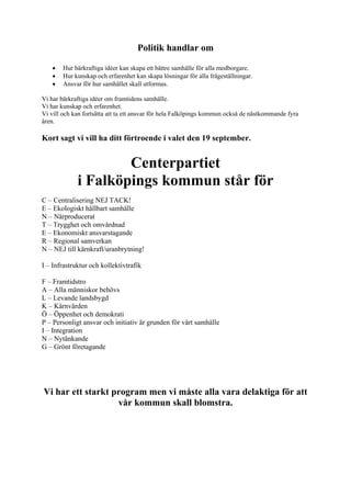 Politik handlar om

    •   Hur bärkraftiga idéer kan skapa ett bättre samhälle för alla medborgare.
    •   Hur kunskap och erfarenhet kan skapa lösningar för alla frågeställningar.
    •   Ansvar för hur samhället skall utformas.

Vi har bärkraftiga idéer om framtidens samhälle.
Vi har kunskap och erfarenhet.
Vi vill och kan fortsätta att ta ett ansvar för hela Falköpings kommun också de nästkommande fyra
åren.

Kort sagt vi vill ha ditt förtroende i valet den 19 september.


                     Centerpartiet
             i Falköpings kommun står för
C – Centralisering NEJ TACK!
E – Ekologiskt hållbart samhälle
N – Närproducerat
T – Trygghet och omvårdnad
E – Ekonomiskt ansvarstagande
R – Regional samverkan
N – NEJ till kärnkraft/uranbrytning!

I – Infrastruktur och kollektivtrafik

F – Framtidstro
A – Alla människor behövs
L – Levande landsbygd
K – Kärnvärden
Ö – Öppenhet och demokrati
P – Personligt ansvar och initiativ är grunden för vårt samhälle
I – Integration
N – Nytänkande
G – Grönt företagande




Vi har ett starkt program men vi måste alla vara delaktiga för att
                   vår kommun skall blomstra.
 