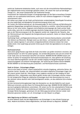 politik der Stadtwerke beibehalten bleibt, auch wenn sich die wirtschaftlichen Rahmenbedingun-
gen möglicherweise etwas schwieriger gestalten sollten. Wir setzen hier auch auf die Bürger-
energie e.G., den neuen Gesellschafter der Stadtwerke Energie.
Investitionen der Stadtwerke Energie in Erzeugungsanlagen auf der Basis erneuerbarer Energien
werden von uns ausdrücklich befürwortet, wobei ein noch stärkeres Engagement in Thüringen
wünschenswert wäre.
Wir stehen zum jüngst von der Stadt und Hochschulen verabschiedeten Zukunftspakt Fernwärme,
der eine langfristige und ökologische Fernwärmeversorgung sichern soll.
Wir fordern die Stadtverwaltung auf, die Voraussetzungen für die Errichtung und Betreibung der
geplanten Biogasanlage (energetische Nutzung von Biomüll) zu schaffen. Jenas Partnerstadt San
Marcos ist hier schon weiter. Insgesamt sind erhebliche Anstrengungen der Stadt und der Stadt-
werke nötig, wenn die im Leitbild angeregte deutliche Steigerung der Anteile erneuerbarer Ener-
gien an der Wärmeversorgung in die Tat umgesetzt werden soll. Angesichts der Tatsache, dass
der Wärmeverbrauch den Hauptteil des Energieverbrauchs ausmacht, halten wir diesen Weg aber
für unverzichtbar.
Nachhaltige Stadt- und Regionalentwicklung wird durch intensive Kommunikation unterschiedli-
cher Akteure aus Ökonomie, Ökologie sowie aus dem Kultur- und Sozialbereich gefördert. Das
Büro der Lokalen Agenda 21 und weitere zivilgesellschaftliche Initiativen leisten hier einen
großen Anteil. Eine langfristige personelle Sicherung der Arbeit des Agendabüros ist ein grünes
Anliegen.
Hochwasserschutz
Dank seiner geografischen Lage blieb die Stadt Jena bisher von großen Unwettern verschont. Das
Saalehochwasser von 2013 hat jedoch gezeigt, wie sensibel Ökosysteme sind und wie schnell Tei-
le der Stadt Jena von Hochwasser betroffen sein können. BÜNDNIS 90/DIE GRÜNEN setzen sich
stärker als bisher für konsequente Hochwasserschutzkonzepte ein. Dazu gehören die Schaffung
von neuen Überflutungsflächen und der sehr sensible Umgang mit Baugenehmigungen im Hoch-
wasserschutzgebiet und weiteren Versiegelungen. Der Sanierung des Stadions können BÜNDNIS
90/DIE GRÜNEN nur bei Beachtung des Landschafts- und Hochwasserschutzes zustimmen.
Stadt im Grünen - Grünanlagen pflegen
Jena ist eine Stadt im Grünen. Unsere landschaftlich reizvolle Umgebung, zahlreiche Gärten, Bo-
tanischer Garten, Paradies, der Johannisfriedhof und andere städtische Grünanlagen tragen zum
Ruf unserer grünen Stadt bei. Viele Bürger_innen reagieren sensibel auf den Umgang mit dem
städtischen Grün, insbesondere wenn Bäume gefällt werden oder Grünanlagen weichen müssen.
Für die fachgerechte Pflege der städtischen Grünanlagen durch den Kommunalservice muss in
den nächsten Jahren deutlich mehr Geld bereitgestellt werden, um das städtische Grün erhalten
zu können.
Mit dem Gartenentwicklungskonzept liegt eine Konzeption vor, die dem Bedürfnis nach neuem
Wohnraum einerseits und dem Raum für Erholung Rechnung trägt. BÜNDNIS 90/DIE GRÜNEN wird
das durch geeignete Maßnahmen unterstützen. Wir setzen uns für eine unkomplizierte Förderung
alternativer Modelle des Urban-Gardening auf städtischen Flächen ein. Mit einer gemeinsamen
Strategie/Werbe-Kampagne, gemeinsam mit den Wohnungsunternehmen könnten wieder mehr
Menschen gewonnen werden, um z.B. Grünanlagen vor den Häusern zu pflegen.
Mehr Begrünung von Dächern und Fassaden
Als dicht bebaute Stadt sind den Möglichkeiten von Grünanlagen in Jena oftmals Grenzen ge-
setzt. Moderne Architektur bietet Möglichkeiten, die Stadt dennoch zu Begrünen. BÜNDNIS
11
 