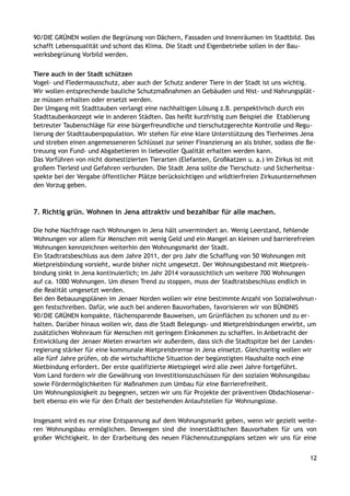 90/DIE GRÜNEN wollen die Begrünung von Dächern, Fassaden und Innenräumen im Stadtbild. Das
schafft Lebensqualität und schont das Klima. Die Stadt und Eigenbetriebe sollen in der Bau-
werksbegrünung Vorbild werden.
Tiere auch in der Stadt schützen
Vogel- und Fledermausschutz, aber auch der Schutz anderer Tiere in der Stadt ist uns wichtig.
Wir wollen entsprechende bauliche Schutzmaßnahmen an Gebäuden und Nist- und Nahrungsplät-
ze müssen erhalten oder ersetzt werden.
Der Umgang mit Stadttauben verlangt eine nachhaltigen Lösung z.B. perspektivisch durch ein
Stadttaubenkonzept wie in anderen Städten. Das heißt kurzfristig zum Beispiel die Etablierung
betreuter Taubenschläge für eine bürgerfreundliche und tierschutzgerechte Kontrolle und Regu-
lierung der Stadttaubenpopulation. Wir stehen für eine klare Unterstützung des Tierheimes Jena
und streben einen angemesseneren Schlüssel zur seiner Finanzierung an als bisher, sodass die Be-
treuung von Fund- und Abgabetieren in liebevoller Qualität erhalten werden kann.
Das Vorführen von nicht domestizierten Tierarten (Elefanten, Großkatzen u. a.) im Zirkus ist mit
großem Tierleid und Gefahren verbunden. Die Stadt Jena sollte die Tierschutz- und Sicherheitsa-
spekte bei der Vergabe öffentlicher Plätze berücksichtigen und wildtierfreien Zirkusunternehmen
den Vorzug geben.
7. Richtig grün. Wohnen in Jena attraktiv und bezahlbar für alle machen.
Die hohe Nachfrage nach Wohnungen in Jena hält unvermindert an. Wenig Leerstand, fehlende
Wohnungen vor allem für Menschen mit wenig Geld und ein Mangel an kleinen und barrierefreien
Wohnungen kennzeichnen weiterhin den Wohnungsmarkt der Stadt.
Ein Stadtratsbeschluss aus dem Jahre 2011, der pro Jahr die Schaffung von 50 Wohnungen mit
Mietpreisbindung vorsieht, wurde bisher nicht umgesetzt. Der Wohnungsbestand mit Mietpreis-
bindung sinkt in Jena kontinuierlich; im Jahr 2014 voraussichtlich um weitere 700 Wohnungen
auf ca. 1000 Wohnungen. Um diesen Trend zu stoppen, muss der Stadtratsbeschluss endlich in
die Realität umgesetzt werden.
Bei den Bebauungsplänen im Jenaer Norden wollen wir eine bestimmte Anzahl von Sozialwohnun-
gen festschreiben. Dafür, wie auch bei anderen Bauvorhaben, favorisieren wir von BÜNDNIS
90/DIE GRÜNEN kompakte, flächensparende Bauweisen, um Grünflächen zu schonen und zu er-
halten. Darüber hinaus wollen wir, dass die Stadt Belegungs- und Mietpreisbindungen erwirbt, um
zusätzlichen Wohnraum für Menschen mit geringem Einkommen zu schaffen. In Anbetracht der
Entwicklung der Jenaer Mieten erwarten wir außerdem, dass sich die Stadtspitze bei der Landes-
regierung stärker für eine kommunale Mietpreisbremse in Jena einsetzt. Gleichzeitig wollen wir
alle fünf Jahre prüfen, ob die wirtschaftliche Situation der begünstigten Haushalte noch eine
Mietbindung erfordert. Der erste qualifizierte Mietspiegel wird alle zwei Jahre fortgeführt.
Vom Land fordern wir die Gewährung von Investitionszuschüssen für den sozialen Wohnungsbau
sowie Fördermöglichkeiten für Maßnahmen zum Umbau für eine Barrierefreiheit.
Um Wohnungslosigkeit zu begegnen, setzen wir uns für Projekte der präventiven Obdachlosenar-
beit ebenso ein wie für den Erhalt der bestehenden Anlaufstellen für Wohnungslose.
Insgesamt wird es nur eine Entspannung auf dem Wohnungsmarkt geben, wenn wir gezielt weite-
ren Wohnungsbau ermöglichen. Deswegen sind die innerstädtischen Bauvorhaben für uns von
großer Wichtigkeit. In der Erarbeitung des neuen Flächennutzungsplans setzen wir uns für eine
12
 