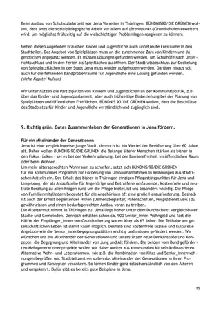 Beim Ausbau von Schulsozialarbeit war Jena Vorreiter in Thüringen. BÜNDNIS90/DIE GRÜNEN wol-
len, dass jetzt die sozialpädagogische Arbeit vor allem auf (Brennpunkt-)Grundschulen erweitert
wird, um möglichst frühzeitig auf die vielschichtigen Problemlagen reagieren zu können.
Neben diesen Angeboten brauchen Kinder und Jugendliche auch unbetreute Freiräume in den
Stadtteilen. Das Angebot von Spielplätzen muss an die zunehmende Zahl von Kindern und Ju-
gendlichen angepasst werden. Es müssen Lösungen gefunden werden, um Schulhöfe nach Unter-
richtsschluss und in den Ferien als Spielflächen zu öffnen. Der Stadtratsbeschluss zur Deckelung
von Spielplatzflächen in der Stadt Jena muss wieder aufgehoben werden. Darüber hinaus soll
auch für die fehlenden Bandprobenräume für Jugendliche eine Lösung gefunden werden.
(siehe Kapitel Kultur)
Wir unterstützen die Partizipation von Kindern und Jugendlichen an der Kommunalpolitik, z.B.
über das Kinder- und Jugendparlament, aber auch frühzeitige Einbeziehung bei der Planung von
Spielplätzen und öffentlichen Freiflächen. BÜNDNIS 90/DIE GRÜNEN wollen, dass die Beschlüsse
des Stadtrates für Kinder und Jugendliche verständlich und zugänglich sind.
9. Richtig grün. Gutes Zusammenleben der Generationen in Jena fördern.
Für ein Miteinander der Generationen
Jena ist eine vergleichsweise junge Stadt, dennoch ist ein Viertel der Bevölkerung über 60 Jahre
alt. Daher wollen BÜNDNIS 90/DIE GRÜNEN die Belange älterer Menschen stärker als bisher in
den Fokus rücken – sei es bei der Verkehrsplanung, bei der Barrierefreiheit im öffentlichen Raum
oder beim Wohnen.
Um mehr altersgerechten Wohnraum zu schaffen, setzt sich BÜNDNIS 90/DIE GRÜNEN
für ein kommunales Programm zur Förderung von Umbaumaßnahmen in Wohnungen aus städti-
schen Mitteln ein. Der Erhalt des bisher in Thüringen einzigen Pflegestützpunktes für Jena und
Umgebung, der als Anlaufstelle für Angehörige und Betroffene umfassende, kostenfreie und neu-
trale Beratung zu allen Fragen rund um die Pflege bietet,ist uns besonders wichtig. Die Pflege
von Familienmitgliedern bedeutet für die Angehörigen oft eine große Herausforderung. Deshalb
ist auch der Erhalt begleitender Hilfen (Demenzbegleiter, Patenschaften, Hospizdienst usw.) zu
gewährleisten und einen bedarfsgerechten Ausbau voran zu treiben.
Die Altersarmut nimmt in Thüringen zu. Jena liegt bisher unter dem Durchschnitt vergleichbarer
Städte und Gemeinden. Dennoch erhalten schon ca. 900 Senior_innen Wohngeld und fast die
Hälfte der Empfänger_innen von Grundsicherung waren älter als 65 Jahre. Die Teilhabe am ge-
sellschaftlichen Leben ist damit kaum möglich. Deshalb sind kostenfreie soziale und kulturelle
Angebote wie die Senior_innenbegegnungsstätten wichtig und müssen gefördert werden. Wir
wünschen uns ein Miteinander der Generationen und unterstützen neue Denkanstöße und Kon-
zepte, die Begegnung und Miteinander von Jung und Alt fördern. Die beiden vom Bund geförder-
ten Mehrgenerationenprojekte wollen wir daher weiter aus kommunalen Mitteln kofinanzieren.
Alternative Wohn- und Lebensformen, wie z.B. die Kombination von Kitas und Senior_innenwoh-
nungen begrüßen wir. Stadtteilzentren sollen das Miteinander der Generationen in ihren Pro-
grammen und Konzepten verankern. So lernen Kinder ganz selbstverständlich von den Älteren
und umgekehrt. Dafür gibt es bereits gute Beispiele in Jena.
15
 