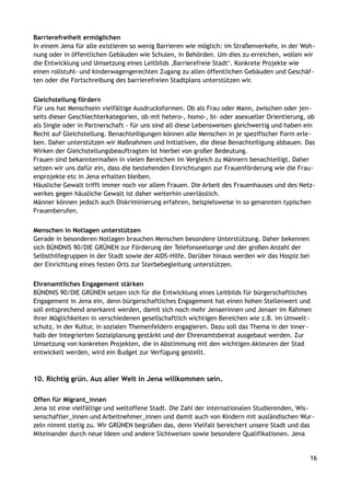Barrierefreiheit ermöglichen
In einem Jena für alle existieren so wenig Barrieren wie möglich: im Straßenverkehr, in der Woh-
nung oder in öffentlichen Gebäuden wie Schulen, in Behörden. Um dies zu erreichen, wollen wir
die Entwicklung und Umsetzung eines Leitbilds ‚Barrierefreie Stadt‘. Konkrete Projekte wie
einen rollstuhl- und kinderwagengerechten Zugang zu allen öffentlichen Gebäuden und Geschäf-
ten oder die Fortschreibung des barrierefreien Stadtplans unterstützen wir.
Gleichstellung fördern
Für uns hat Menschsein vielfältige Ausdrucksformen. Ob als Frau oder Mann, zwischen oder jen-
seits dieser Geschlechterkategorien, ob mit hetero-, homo-, bi- oder asexueller Orientierung, ob
als Single oder in Partnerschaft - für uns sind all diese Lebensweisen gleichwertig und haben ein
Recht auf Gleichstellung. Benachteiligungen können alle Menschen in je spezifischer Form erle-
ben. Daher unterstützen wir Maßnahmen und Initiativen, die diese Benachteiligung abbauen. Das
Wirken der Gleichstellungsbeauftragten ist hierbei von großer Bedeutung.
Frauen sind bekanntermaßen in vielen Bereichen im Vergleich zu Männern benachteiligt. Daher
setzen wir uns dafür ein, dass die bestehenden Einrichtungen zur Frauenförderung wie die Frau-
enprojekte etc in Jena erhalten bleiben.
Häusliche Gewalt trifft immer noch vor allem Frauen. Die Arbeit des Frauenhauses und des Netz-
werkes gegen häusliche Gewalt ist daher weiterhin unerlässlich.
Männer können jedoch auch Diskriminierung erfahren, beispielsweise in so genannten typischen
Frauenberufen.
Menschen in Notlagen unterstützen
Gerade in besonderen Notlagen brauchen Menschen besondere Unterstützung. Daher bekennen
sich BÜNDNIS 90/DIE GRÜNEN zur Förderung der Telefonseelsorge und der großen Anzahl der
Selbsthilfegruppen in der Stadt sowie der AIDS-Hilfe. Darüber hinaus werden wir das Hospiz bei
der Einrichtung eines festen Orts zur Sterbebegleitung unterstützen.
Ehrenamtliches Engagement stärken
BÜNDNIS 90/DIE GRÜNEN setzen sich für die Entwicklung eines Leitbilds für bürgerschaftliches
Engagement in Jena ein, denn bürgerschaftliches Engagement hat einen hohen Stellenwert und
soll entsprechend anerkannt werden, damit sich noch mehr Jenaerinnen und Jenaer im Rahmen
ihrer Möglichkeiten in verschiedenen gesellschaftlich wichtigen Bereichen wie z.B. im Umwelt-
schutz, in der Kultur, in sozialen Themenfeldern engagieren. Dazu soll das Thema in der inner-
halb der Integrierten Sozialplanung gestärkt und der Ehrenamtsbeirat ausgebaut werden. Zur
Umsetzung von konkreten Projekten, die in Abstimmung mit den wichtigen Akteuren der Stad
entwickelt werden, wird ein Budget zur Verfügung gestellt.
10. Richtig grün. Aus aller Welt in Jena willkommen sein.
Offen für Migrant_innen
Jena ist eine vielfältige und weltoffene Stadt. Die Zahl der internationalen Studierenden, Wis-
senschaftler_innen und Arbeitnehmer_innen und damit auch von Kindern mit ausländischen Wur-
zeln nimmt stetig zu. Wir GRÜNEN begrüßen das, denn Vielfalt bereichert unsere Stadt und das
Miteinander durch neue Ideen und andere Sichtweisen sowie besondere Qualifikationen. Jena
16
 