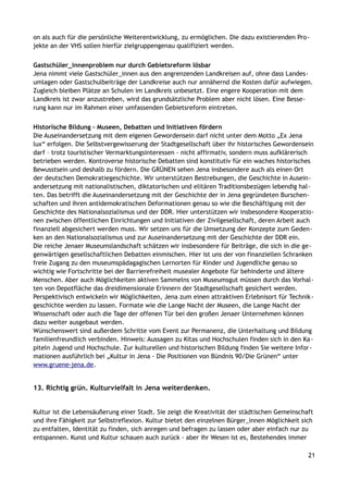 on als auch für die persönliche Weiterentwicklung, zu ermöglichen. Die dazu existierenden Pro-
jekte an der VHS sollen hierfür zielgruppengenau qualifiziert werden.
Gastschüler_innenproblem nur durch Gebietsreform lösbar
Jena nimmt viele Gastschüler_innen aus den angrenzenden Landkreisen auf, ohne dass Landes-
umlagen oder Gastschulbeiträge der Landkreise auch nur annähernd die Kosten dafür aufwiegen.
Zugleich bleiben Plätze an Schulen im Landkreis unbesetzt. Eine engere Kooperation mit dem
Landkreis ist zwar anzustreben, wird das grundsätzliche Problem aber nicht lösen. Eine Besse-
rung kann nur im Rahmen einer umfassenden Gebietsreform eintreten.
Historische Bildung – Museen, Debatten und Initiativen fördern
Die Auseinandersetzung mit dem eigenen Gewordensein darf nicht unter dem Motto „Ex Jena
lux“ erfolgen. Die Selbstvergewisserung der Stadtgesellschaft über ihr historisches Gewordensein
darf – trotz touristischer Vermarktungsinteressen - nicht affirmativ, sondern muss aufklärerisch
betrieben werden. Kontroverse historische Debatten sind konstitutiv für ein waches historisches
Bewusstsein und deshalb zu fördern. Die GRÜNEN sehen Jena insbesondere auch als einen Ort
der deutschen Demokratiegeschichte. Wir unterstützen Bestrebungen, die Geschichte in Ausein-
andersetzung mit nationalistischen, diktatorischen und elitären Traditionsbezügen lebendig hal-
ten. Das betrifft die Auseinandersetzung mit der Geschichte der in Jena gegründeten Burschen-
schaften und ihren antidemokratischen Deformationen genau so wie die Beschäftigung mit der
Geschichte des Nationalsozialismus und der DDR. Hier unterstützen wir insbesondere Kooperatio-
nen zwischen öffentlichen Einrichtungen und Initiativen der Zivilgesellschaft, deren Arbeit auch
finanziell abgesichert werden muss. Wir setzen uns für die Umsetzung der Konzepte zum Geden-
ken an den Nationalsozialismus und zur Auseinandersetzung mit der Geschichte der DDR ein.
Die reiche Jenaer Museumslandschaft schätzen wir insbesondere für Beiträge, die sich in die ge-
genwärtigen gesellschaftlichen Debatten einmischen. Hier ist uns der von finanziellen Schranken
freie Zugang zu den museumspädagagischen Lernorten für Kinder und Jugendliche genau so
wichtig wie Fortschritte bei der Barrierefreiheit musealer Angebote für behinderte und ältere
Menschen. Aber auch Möglichkeiten aktiven Sammelns von Museumsgut müssen durch das Vorhal-
ten von Depotfläche das dreidimensionale Erinnern der Stadtgesellschaft gesichert werden.
Perspektivisch entwickeln wir Möglichkeiten, Jena zum einen attraktiven Erlebnisort für Technik-
geschichte werden zu lassen. Formate wie die Lange Nacht der Museen, die Lange Nacht der
Wissenschaft oder auch die Tage der offenen Tür bei den großen Jenaer Unternehmen können
dazu weiter ausgebaut werden.
Wünschenswert sind außerdem Schritte vom Event zur Permanenz, die Unterhaltung und Bildung
familienfreundlich verbinden. Hinweis: Aussagen zu Kitas und Hochschulen finden sich in den Ka-
piteln Jugend und Hochschule. Zur kulturellen und historischen Bildung finden Sie weitere Infor-
mationen ausführlich bei „Kultur in Jena - Die Positionen von Bündnis 90/Die Grünen“ unter
www.gruene-jena.de.
13. Richtig grün. Kulturvielfalt in Jena weiterdenken.
Kultur ist die Lebensäußerung einer Stadt. Sie zeigt die Kreativität der städtischen Gemeinschaft
und ihre Fähigkeit zur Selbstreflexion. Kultur bietet den einzelnen Bürger_innen Möglichkeit sich
zu entfalten, Identität zu finden, sich anregen und befragen zu lassen oder aber einfach nur zu
entspannen. Kunst und Kultur schauen auch zurück - aber ihr Wesen ist es, Bestehendes immer
21
 