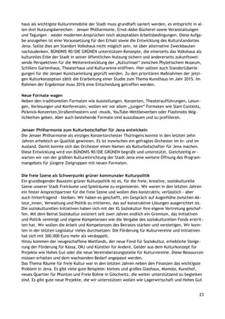 haus als wichtigste Kulturimmobilie der Stadt muss grundhaft saniert werden, es entspricht in al-
len drei Nutzungsbereichen – Jenaer Philharmonie, Ernst-Abbe-Bücherei sowie Veranstaltungen
und Tagungen – weder modernen Ansprüchen noch akzeptablen Arbeitsbedingungen. Diese Aufga-
be anzugehen ist eine Voraussetzung für den Erhalt sowie die Entwicklung des Kulturstandortes
Jena. Sollte dies am Standort Volkshaus nicht möglich sein, ist über alternative Zweckbauten
nachzudenken. BÜNDNIS 90/DIE GRÜNEN unterstützen Konzepte, die einerseits das Volkshaus als
kulturelles Erbe der Stadt in seiner öffentlichen Nutzung sichern und andererseits zukunftswei-
sende Perspektiven für die Weiterentwicklung der „Kulturinsel“ zwischen Phyletischem Museum,
Schillers Gartenhaus, Theaterhaus und Kulturarena eröffnen. Hier sollten auch Standortüberle-
gungen für die Jenaer Kunstsammlung geprüft werden. Zu den prioritären Maßnahmen der jetzi-
gen Kulturkonzeption zählt die Erarbeitung einer Studie zum Thema Kunsthaus im Jahr 2015. Im
Rahmen der Ergebnisse muss 2016 eine Entscheidung getroffen werden.
Neue Formate wagen
Neben den traditionellen Formaten wie Ausstellungen, Konzerten, Theateraufführungen, Lesun-
gen, Vorlesungen und Konferenzen, wollen wir vor allem „jungen“ Formaten wie Slam Contests,
Picknick-Konzerten,Straßentheatern und -musik, YouTube-Wettbewerben oder Flashmobs Mög-
lichkeiten geben. Aber auch bestehende Formate sind auszubauen und zu profilieren.
Jenaer Philharmonie zum Kulturbotschafter für Jena entwickeln
Die Jenaer Philharmonie als einziges Konzertorchester Thüringens konnte in den letzten zehn
Jahren erheblich an Qualität gewinnen. Es ist inzwischen ein gefragtes Orchester im In- und im
Ausland. Damit konnte sich das Orchester einen Namen als Kulturbotschafter für Jena machen.
Diese Entwicklung wird von BÜNDNIS 90/DIE GRÜNEN begrüßt und unterstützt. Gleichzeitig er-
warten wir von der größten Kultureinrichtung der Stadt Jena eine weitere Öffnung des Program-
mangebots für jüngere Zielgruppen mit neuen Formaten.
Die freie Szene als Schwerpunkt grüner kommunaler Kulturpolitik
Ein grundlegender Baustein grüner Kulturpolitik ist es, für die freie, kreative, soziokulturelle
Szene unserer Stadt Freiräume und Spielräume zu organisieren. Wir waren in den letzten Jahren
ein fester Ansprechpartner für die freie Szene und wollen dies konstruktiv, verlässlich - aber
auch hinterfragend – bleiben. Wir haben es geschafft, ein Gespräch auf Augenhöhe zwischen Ak-
teur_innen, Verwaltung und Politik zu initiieren, das auf konstruktive Lösungen ausgerichtet ist.
Die soziokulturellen Initiativen haben sich mit der IG Soziokultur ihre eigene Vertretung geschaf-
fen. Mit dem Beirat Soziokultur existiert seit zwei Jahren endlich ein Gremium, das Initiativen
und Politik vereinigt und eigene Kompetenzen wie die Vergabe des soziokulturellen Fonds erstrit-
ten hat. Wir wollen die Arbeit und Kompetenzen des Beirates stärken und verstetigen. Wir konn-
ten in der letzten Legislatur vieles durchsetzen: Die Förderung für Kulturvereine und Initiativen
hat sich mit 300.000 Euro mehr als verdoppelt.
Hinzu kommen der neugeschaffene Mietfonds, der neue Fond für Soziokultur, erhebliche Steige-
rung der Förderung für Kassa, OKJ und Künstler für Andere, Gelder aus dem Kulturkonzept für
Projekte wie Hohes Gut oder die neue Vereinsberatungsstelle für Kulturvereine. Diese Ressourcen
müssen erhalten und dem wachsenden Bedarf angepasst werden.
Das Thema Räume für freie Kultur war in den letzten Jahren neben den Finanzen das wichtigste
Problem in Jena. Es gibt viele gute Beispiele: kleines und großes Glashaus, Momolo, Kunsthof,
neues Quartier für Phonton und Freie Bühne in Göschwitz, die weiter unterstützend zu begleiten
sind. Es gibt gute neue Projekte, die wir unterstützen wollen wie Lagerwirtschaft und Hohes Gut
23
 