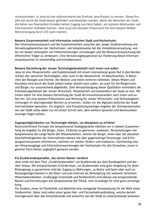 voranzutreiben. In Jena ist hier stellvertretend das Freifunk Jena Projekt zu nennen. Dieses Pro-
jekt soll durch die Stadt besser gefördert und beworben werden, damit die Menschen der Stadt,
die bisher aus finanziellen Gründen keinen Zugang zum Netz haben, am sozialen Miteinander und
Informationen teilhaben können. Jena muss sich darüber hinaus auch für eine bessere Mobile
Netzversorgung durch LTE stark machen.
Bessere Zusammenarbeit und Information zwischen Stadt und Hochschulen
Den Informationsaustausch und die Zusammenarbeit zwischen der Jenaer Stadtverwaltung und
Verwaltungsbereichen der Hochschulen, wie beispielsweise bei der Immobilienverwaltung, wol-
len wir besser verknüpfen um Fehlentwicklungen vorzubeugen und die Ressourcenausnutzung der
öffentlichen Träger zu verbessern. Eine Verwaltungskooperation zur Förderung dieses Informati-
onsaustausches ist zweckmäßig und erstrebenswert.
Bessere Darstellung der Jenaer Technologielandschaft nach innen und außen
Jena ist eine Wissenschafts- und Exzellenzstadt mit einem international guten Ruf in den Kernbe-
reichen der optischen Technologien, aber auch in der Messtechnik, im Maschinenbau, in Berei-
chen der Biologie und Chemie, der Medizin und vielen weiteren Gebieten. Dieses Wissen und
Knowhow wird durch die Stadt jedoch bisher sowohl nach außen, als auch für die Bürgerinnen
und Bürger, nur unzureichend abgebildet. Eine Vernachlässigung dieser Qualitäten vermindert die
Entwicklungschancen der Jenaer Wirtschaft, Wissenschaft und letztendlich der Stadt an sich. Wir
treten daher für eine bessere Darstellung der Stadt als Innovationsstandort nach innen und au-
ßen ein. Um eine bessere Präsentation und Werbung für Jenaer Wirtschafts- und Technologieein-
richtungen im überregionalen Bereich zu erreichen, wollen wir die digitalen Auftritte der Stadt
internationaler gestalten. Ein englisch- und französischsprachiges Angebot der Onlinepräsentatio-
nen der Stadt sollte dabei nur ein erster Schritt sein, dem weitere Sprachen und Kommunikati-
onswege folgen sollten.
Zugangsmöglichkeiten zur Technologie stärken, um Akzeptanz zu erhöhen
Kontinuierlichere Formate wie beispielsweise Stadtgespräche möchten wir in diesem Zusammen-
hang als Angebot für die Bürger_innen, Einblicke zu gewinnen, ausbauen. Veranstaltungen wie
beispielsweise die Lange Nacht der Wissenschaften, welche die Bürger_innen über die aktuellen
Geschäftstätigkeiten der Unternehmen ebenso wie über gegenwärtige Forschungs- und Erfin-
dungsschwerpunkte informieren, möchten wir stärker fördern und etablieren. Gleichzeitig müs-
sen Wissenszugänge und Informationssammlungen der Hochschulen für alle Einwohner_Innen in
gleicher Form besser zugänglich gemacht werden.
Ein Studierendenparadies, das seinen Namen verdient
Jena wirbt mit dem Titel „Studentenparadies“ um Studierende aus dem Bundesgebiet und dar-
über hinaus. Die entsprechenden Erfordernisse, um Studierenden eine gute Umgebung für ihren
Bildungsweg zu garantieren sind der Zugang zu Wohnungen, zu Kultur und Sport aber auch zu
Rückzugsmöglichkeiten in die Natur und zum Internet als Verknüpfung mit weltweit verteilten
Wissensdatenbanken. Großzügige Innenstadt und Parkbereiche sind ebenso wie entsprechende
Räume und Einrichtungen wie beispielsweise die ThULB, eine Grundlage für eine gute Lernumge-
bung.
Für Student_innen ist Flexibilität und Mobilität eine zwingende Voraussetzung für die Wahl eines
Studienortes. Daher sind neben einer guten Nah- und Fernverkehrsanbindung, welche derzeit
thüringenweit über das fortzuführende und weiterhin von der Stadt zu unterstützende Semester-
26
 