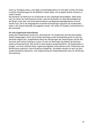 ticket zur Verfügung stehen, auch Wege und Stellmöglichkeiten für Fahrräder wichtig. Die bisher
erreichten Verbesserungen für die Radfahrer müssen daher, wie im Kapitel Verkehr erläutert er-
weitert werden.
Das Vorhalten von Wohnraum für Studierende ist eine unbedingte Notwendigkeit. Dabei sollte
auch von Seiten der Stadt beachtet werden, dass das Verständnis für diese Notwendigkeit bei
den Bürger_innen über eine breite Kommunikation und Mitgestaltungsmöglichkeiten erreicht
werden muss. Die in der Vergangenheit erreichten Entwicklungen zugunsten der Studierenden,
sollen in der Zukunft befestigt und ausgebaut werden. Wir wollen ein Student_innenwohnheim in
der Innenstadt.
Für eine studentische Kulturflatrate
Seitens des Theaterhauses wurde eine „Kulturflatrate“ für Studierende nach dem Darmstädter
Vorbild vorgeschlagen. Durch einen kleinen Aufschlag auf den Semesterbeitrag soll es allen Stu-
dierenden möglich sein, freigebliebene Plätze bei Vorstellungen des Theaterhauses und der Phil-
harmonie ohne weitere Zahlung zu nutzen. Es wäre ein Übertragen des Modells des Semester-
tickets auf Kulturbereiche. Dies würde zu einer besseren Auslastung führen, die Studierenden er-
mutigen, von ihnen vielleicht bisher ungenutzte Angebote wahrzunehmen sowie Theaterhaus und
Philharmonie zusätzliche, feste Einnahmen ermöglichen. Das Modell möchten wir gern mit dem
Studierendenbeirat diskutieren, eine Urabstimmung der Studierendenschaft wäre vor Einführung
Voraussetzung.
27
 
