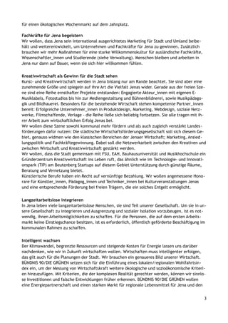 für einen ökologischen Wochenmarkt auf dem Jahnplatz.
Fachkräfte für Jena begeistern
Wir wollen, dass Jena sein international ausgerichtetes Marketing für Stadt und Umland beibe-
hält und weiterentwickelt, um Unternehmen und Fachkräfte für Jena zu gewinnen. Zusätzlich
brauchen wir mehr Maßnahmen für eine starke Willkommenskultur für ausländische Fachkräfte,
Wissenschaftler_innen und Studierende (siehe Verwaltung). Menschen bleiben und arbeiten in
Jena nur dann auf Dauer, wenn sie sich hier willkommen fühlen.
Kreativwirtschaft als Gewinn für die Stadt sehen
Kunst- und Kreativwirtschaft werden in Jena bislang nur am Rande beachtet. Sie sind aber eine
zunehmende Größe und spiegeln auf ihre Art die Vielfalt Jenas wider. Gerade aus der freien Sze-
ne sind eine Reihe ernsthafter Projekte entstanden: Engagierte Akteur_innen mit eigenen E-
Musiklabels, Fotostudios bis hin zur Mediengestaltung und Bühnenbildnerei, sowie Musikpädago-
gik und Bildhauerei. Besonders für die bestehende Wirtschaft stehen kompetente Partner_innen
bereit: Erfolgreiche Unternehmer_innen in Produktdesign, Marketing, Webdesign, soziale Netz-
werke, Filmschaffende, Verlage - die Reihe ließe sich beliebig fortsetzen. Sie alle tragen mit ih-
rer Arbeit zum wirtschaftlichen Erfolg Jenas bei.
Wir wollen diese Szene sowohl kommunal mehr fördern und als auch zugleich verstärkt Landes-
förderungen dafür nutzen: Die städtische Wirtschaftsförderungsgesellschaft soll sich diesem Ge-
biet, genauso widmen wie den klassischen Bereichen der Jenaer Wirtschaft; Marketing, Ansied-
lungspolitik und Fachkräftegewinnung. Dabei soll die Netzwerkarbeit zwischen den Kreativen und
zwischen Wirtschaft und Kreativwirtschaft gestärkt werden.
Wir wollen, dass die Stadt gemeinsam mit FSU, EAH, Bauhausuniversität und Musikhochschule ein
Gründerzentrum Kreativwirtschaft ins Leben ruft, das ähnlich wie im Technologie- und Innovati-
onspark (TIP) am Beutenberg Startups auf diesem Gebiet Unterstützung durch günstige Räume,
Beratung und Vernetzung bietet.
Künstlerische Berufe haben ein Recht auf vernünftige Bezahlung. Wir wollen angemessene Hono-
rare für Künstler_innen, Pädagog_innen und Techniker_innen bei Kulturveranstaltungen Jenas
und eine entsprechende Förderung bei freien Trägern, die ein solches Entgelt ermöglicht.
Langzeitarbeitslose integrieren
In Jena leben viele langzeitarbeitslose Menschen, sie sind Teil unserer Gesellschaft. Um sie in un-
sere Gesellschaft zu integrieren und Ausgrenzung und sozialer Isolation vorzubeugen, ist es not-
wendig, ihnen Arbeitsmöglichkeiten zu schaffen. Für die Personen, die auf dem ersten Arbeits-
markt keine Einstiegschance besitzen, ist es erforderlich, öffentlich geförderte Beschäftigung im
kommunalen Rahmen zu schaffen.
Intelligent wachsen
Der Klimawandel, begrenzte Ressourcen und steigende Kosten für Energie lassen uns darüber
nachdenken, wie wir in Zukunft wirtschaften wollen. Wirtschaften muss intelligenter erfolgen,
das gilt auch für die Planungen der Stadt. Wir brauchen ein genaueres Bild unserer Wirtschaft.
BÜNDNIS 90/DIE GRÜNEN setzen sich für die Einführung eines lokalen/regionalen Wohlfahrtsin-
dex ein, um der Messung von Wirtschaftskraft weitere ökologische und sozioökonomische Kriteri-
en hinzuzufügen. Mit Kriterien, die der komplexen Realität gerechter werden, können wir sinnlo-
se Investitionen und falsche Entwicklungen früher erkennen. BÜNDNIS 90/DIE GRÜNEN wollen
eine Energiepartnerschaft und einen starken Markt für regionale Lebensmittel für Jena und den
3
 