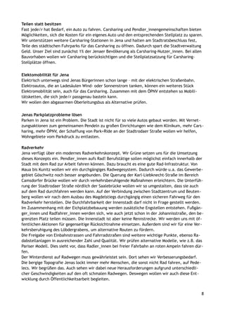 Teilen statt besitzen
Fast jede/r hat Bedarf, ein Auto zu fahren. Carsharing und Pendler_innengemeinschaften bieten
Möglichkeiten, sich die Kosten für ein eigenes Auto und den entsprechenden Stellplatz zu sparen.
Wir unterstützen weitere Carsharing-Stationen in Jena und halten am Stadtratsbeschluss fest,
Teile des städtischen Fuhrparks für das Carsharing zu öffnen. Dadurch spart die Stadtverwaltung
Geld. Unser Ziel sind zunächst 1% der Jenaer Bevölkerung als Carsharing-Nutzer_innen. Bei allen
Bauvorhaben wollen wir Carsharing berücksichtigen und die Stellplatzsatzung für Carsharing-
Stellplätze öffnen.
Elektomobilität für Jena
Elektrisch unterwegs sind Jenas Bürgerinnen schon lange – mit der elektrischen Straßenbahn.
Elektroautos, die an Ladesäulen Wind- oder Sonnenstrom tanken, können ein weiteres Stück
Elektromobilität sein, auch für das Carsharing. Zusammen mit dem ÖPNV entstehen so Mobili-
tätsketten, die sich jede/r passgenau basteln kann.
Wir wollen den abgasarmen Oberleitungsbus als Alternative prüfen.
Jenas Parkplatzprobleme lösen
Parken in Jena ist ein Problem. Die Stadt ist nicht für so viele Autos gebaut worden. Mit Vernet-
zungsaktionen zum gemeinsamen Pendeln zu großen Einrichtungen wie dem Klinikum, mehr Cars-
haring, mehr ÖPNV, der Schaffung von Park+Ride an der Stadtrodaer Straße wollen wir helfen,
Wohngebiete vom Parkdruck zu entlasten.
Radverkehr
Jena verfügt über ein modernes Radverkehrskonzept. Wir Grüne setzen uns für die Umsetzung
dieses Konzepts ein. Pendler_innen aufs Rad! Berufstätige sollen möglichst einfach innerhalb der
Stadt mit dem Rad zur Arbeit fahren können. Dazu braucht es eine gute Rad-Infrastruktur. Von
Maua bis Kunitz wollen wir ein durchgängiges Radwegesystem. Dadurch würde u.a. das Gewerbe-
gebiet Göschwitz noch besser angebunden. Die Querung der Karl-Liebknecht-Straße im Bereich
Camsdorfer Brücke wollen wir durch verkehrsberuhigende Maßnahmen erleichtern. Die Unterfüh-
rung der Stadtrodaer Straße nördlich der Saalebrücke wollen wir so umgestalten, dass sie auch
auf dem Rad durchfahren werden kann. Auf der Verbindung zwischen Stadtzentrum und Beuten-
berg wollen wir nach dem Ausbau des Magdelstiegs durchgängig einen sicheren Fahrweg für den
Radverkehr herstellen. Die Durchfahrbarkeit der Innenstadt darf nicht in Frage gestellt werden.
Im Zusammenhang mit der Eichplatzbebauung werden zusätzliche Engstellen entstehen. Fußgän-
ger_innen und Radfahrer_innen werden sich, wie auch jetzt schon in der Johannisstraße, den be-
grenzten Platz teilen müssen. Die Innenstadt ist aber keine Rennstrecke. Wir werden uns mit öf-
fentlichen Aktionen für gegenseitige Rücksichtnahme einsetzen. Außerdem sind wir für eine Ver-
kehrsberuhigung des Löbdergrabens, um alternative Routen zu fördern.
Die Freigabe von Einbahnstrassen und Fahrradstraßen sind weitere wichtige Punkte, ebenso Ra-
dabstellanlagen in ausreichender Zahl und Qualität. Wir prüfen alternative Modelle, wie z.B. das
Pariser Modell. Dies sieht vor, dass Radler_innen bei freier Fahrbahn an roten Ampeln fahren dür-
fen.
Der Winterdienst auf Radwegen muss gewährleistet sein. Dort sehen wir Verbesserungsbedarf.
Die bergige Topografie Jenas lockt immer mehr Menschen, die sonst nicht Rad fahren, auf Pede-
lecs. Wir begrüßen das. Auch sehen wir dabei neue Herausforderungen aufgrund unterschiedli-
cher Geschwindigkeiten auf den oft schmalen Radwegen. Deswegen wollen wir auch diese Ent-
wicklung durch Öffentlichkeitsarbeit begleiten.
8
 