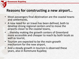 Reasons for constructing a new airport…
• Most passengers final destination are the coastal towns
and settlements,
• A new need for air travel has been defined, both to
develop strong regional centers and to move the
airports closer to the coastal towns,
• …thereby making the growth centers of Greenland
more accessible and cheaper to reach by both locals as
well as tourist,
• Tourism are expected to be the main growth
mechanism for the new airport,
• And a steady growth in tourism is observed these
years, also in Kommune Kujalleq
 
