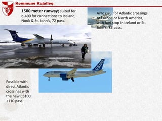 Possible with
direct Atlantic
crossings with
the new CS100,
+110 pass.
1500 meter runway; suited for
q-400 for connections to Iceland,
Nuuk & St. John’s, 72 pass.
Avro rj85, for Atlantic crossings
to Europe or North America,
with fuel stop in Iceland or St.
John’s, 85 pass.
 
