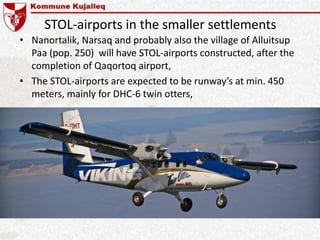 STOL-airports in the smaller settlements
• Nanortalik, Narsaq and probably also the village of Alluitsup
Paa (pop. 250) will have STOL-airports constructed, after the
completion of Qaqortoq airport,
• The STOL-airports are expected to be runway’s at min. 450
meters, mainly for DHC-6 twin otters,
 
