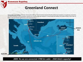 Greenland Connect
EastLINK
DANICE
link
2009: Yes we are connected: 4780 km cable – 2560 Gbit/s capacity!
Honourable Susan Sullivan, Minister of Innovation (2011): “Tele-Greenland selected Newfoundland and Labrador as its gateway connection
into North America’s communications industry as a result of the new network. It constructed and staffed a $4 million facility in the Town of
Milton and contributed significantly to the local economy.”
 