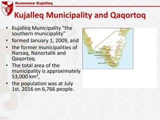 Kujalleq Municipality and Qaqortoq
• Kujalleq Municipality "the
southern municipality"
• formed January 1, 2009, and
• the former municipalities of
Narsaq, Nanortalik and
Qaqortoq.
• The total area of the
municipality is approximately
53,000 km²,
• the population was at July
1st, 2016 on 6,766 people.
 