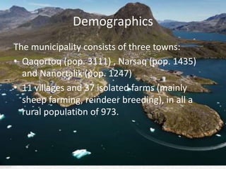 Demographics
The municipality consists of three towns:
• Qaqortoq (pop. 3111) , Narsaq (pop. 1435)
and Nanortalik (pop. 1247)
• 11 villages and 37 isolated farms (mainly
sheep farming, reindeer breeding), in all a
rural population of 973.
 