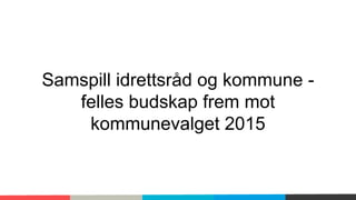 Samspill idrettsråd og kommune - 
felles budskap frem mot 
kommunevalget 2015 
 