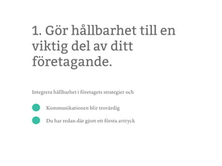 1. Gör hållbarhet till en
viktig del av ditt
företagande.
Integrera hållbarhet i företagets strategier och
Kommunikationen blir trovärdig
Du har redan där gjort ett första avtryck
 