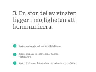 3. En stor del av vinsten
ligger i möjligheten att
kommunicera.
Berätta vad du gör och vad du vill förbättra.
Berätta även vad du inom en snar framtid
vill förbättra.
Berätta för kunder, leverantörer, medarbetare och samhälle.
 