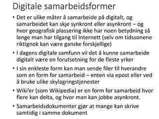 Digitale samarbeidsformer
• Det er ulike måter å samarbeide på digitalt, og
samarbeidet kan skje synkront eller asynkront – og
hvor geografisk plassering ikke har noen betydning så
lenge man har tilgang til Internett (selv om tidssonene
riktignok kan være ganske forskjellige)
• I dagens digitale samfunn vil det å kunne samarbeide
digitalt være en forutsetning for de fleste yrker
• I sin enkleste form kan man sende filer til hverandre
som en form for samarbeid – enten via epost eller ved
å bruke ulike skylagringstjenester
• Wiki’er (som Wikipedia) er en form for samarbeid hvor
flere kan delta, og hvor man kan jobbe asynkront.
• Samarbeidsdokumenter gjør at mange kan skrive
samtidig i samme dokument
 