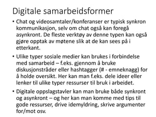 Digitale samarbeidsformer
• Chat og videosamtaler/konferanser er typisk synkron
kommunikasjon, selv om chat også kan foregå
asynkront. De fleste verktøy av denne typen kan også
gjøre opptak av møtene slik at de kan sees på i
etterkant.
• Ulike typer sosiale medier kan brukes i forbindelse
med samarbeid – f.eks. gjennom å bruke
diskusjonstråder eller hashtagger (# - emneknagg) for
å holde oversikt. Her kan man f.eks. dele ideer eller
lenker til ulike typer ressurser til bruk i arbeidet.
• Digitale oppslagstavler kan man bruke både synkront
og asynkront – og her kan man komme med tips til
gode ressurser, drive idemyldring, skrive argumenter
for/mot osv.
 