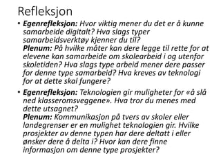 Refleksjon
• Egenrefleksjon: Hvor viktig mener du det er å kunne
samarbeide digitalt? Hva slags typer
samarbeidsverktøy kjenner du til?
Plenum: På hvilke måter kan dere legge til rette for at
elevene kan samarbeide om skolearbeid i og utenfor
skoletiden? Hva slags type arbeid mener dere passer
for denne type samarbeid? Hva kreves av teknologi
for at dette skal fungere?
• Egenrefleksjon: Teknologien gir muligheter for «å slå
ned klasseromsveggene». Hva tror du menes med
dette utsagnet?
Plenum: Kommunikasjon på tvers av skoler eller
landegrenser er en mulighet teknologien gir. Hvilke
prosjekter av denne typen har dere deltatt i eller
ønsker dere å delta i? Hvor kan dere finne
informasjon om denne type prosjekter?
 