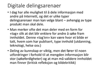Digitale delingsarenaer
• I dag har alle mulighet til å dele informasjon med
andre på Internett, og det er ulike typer
delingsarenaer man kan velge blant – avhengig av type
produkt man skal dele.
• Man merker ofte det man deler med en form for
«tag» slik at det blir enklere for andre å søke fram
innholdet. Denne «tag’en» kan være hvor et bilde er
tatt, hvem som har publisert, type innhold (utdanning,
teknologi, helse osv.)
• Deling av kunnskap er viktig, men det fører til noen
utfordringer i forhold til at mengden informasjon blir
stor (søkeferdigheter) og at man må validere innholdet
man finner (kritisk refleksjon og kildekritikk)
 