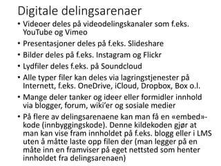 Digitale delingsarenaer
• Videoer deles på videodelingskanaler som f.eks.
YouTube og Vimeo
• Presentasjoner deles på f.eks. Slideshare
• Bilder deles på f.eks. Instagram og Flickr
• Lydfiler deles f.eks. på Soundcloud
• Alle typer filer kan deles via lagringstjenester på
Internett, f.eks. OneDrive, iCloud, Dropbox, Box o.l.
• Mange deler tanker og ideer eller formidler innhold
via blogger, forum, wiki’er og sosiale medier
• På flere av delingsarenaene kan man få en «embed»-
kode (innbyggingskode). Denne kildekoden gjør at
man kan vise fram innholdet på f.eks. blogg eller i LMS
uten å måtte laste opp filen der (man legger på en
måte inn en framviser på eget nettsted som henter
innholdet fra delingsarenaen)
 