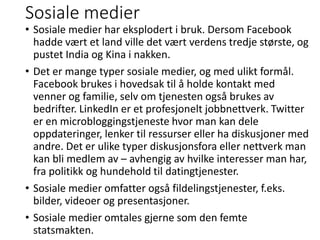 Sosiale medier
• Sosiale medier har eksplodert i bruk. Dersom Facebook
hadde vært et land ville det vært verdens tredje største, og
pustet India og Kina i nakken.
• Det er mange typer sosiale medier, og med ulikt formål.
Facebook brukes i hovedsak til å holde kontakt med
venner og familie, selv om tjenesten også brukes av
bedrifter. LinkedIn er et profesjonelt jobbnettverk. Twitter
er en microbloggingstjeneste hvor man kan dele
oppdateringer, lenker til ressurser eller ha diskusjoner med
andre. Det er ulike typer diskusjonsfora eller nettverk man
kan bli medlem av – avhengig av hvilke interesser man har,
fra politikk og hundehold til datingtjenester.
• Sosiale medier omfatter også fildelingstjenester, f.eks.
bilder, videoer og presentasjoner.
• Sosiale medier omtales gjerne som den femte
statsmakten.
 