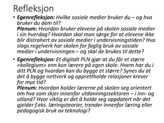 Refleksjon
• Egenrefleksjon: Hvilke sosiale medier bruker du – og hva
bruker du dem til?
Plenum: Hvordan bruker elevene på skolen sosiale medier
i sin hverdag? Hvordan skal man sørge for at elevene ikke
blir distrahert av sosiale medier i undervisningstiden? Hva
slags regelverk har skolen for faglig bruk av sosiale
medier i undervisningen – og skal de brukes til dette?
• Egenrefleksjon: Et digitalt PLN gjør at du får et større
«kollegium» enn kun lærere på egen skole. Hvem har du i
ditt PLN og hvordan kan du bygge et større? Synes du at
det å bygge nettverk og opprettholde relasjoner krever
for mye tid?
Plenum: Hvordan holder lærerne på skolen seg orientert
om hva som skjer innenfor utdanningssektoren – i inn- og
utland? Hvor viktig er det å holde seg oppdatert når det
gjelder f.eks. læringsteorier, trender innenfor læring eller
pedagogisk bruk av teknologi?
 