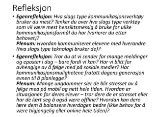 Refleksjon
• Egenrefleksjon: Hva slags type kommunikasjonsverktøy
bruker du mest? Tenker du over hva slags type verktøy
som vil være mest hensiktsmessig å bruke for ulike
kommunikasjonsformål du har (varierer du etter
behovet)?
Plenum: Hvordan kommuniserer elevene med hverandre
(hva slags type teknologi bruker de)?
• Egenrefleksjon: Tror du at vi sender for mange meldinger
og eposter i dag – bare fordi vi kan? Har vi blitt for
avhengige av å følge med på sosiale medier? Har
kommunikasjonsmulighetene fratatt dagens generasjon
evnen til å planlegge?
Plenum: Mange ungdommer sier de blir stresset av å
følge med på mobil og nett hele tiden. Hvordan er
situasjonen for deres elever – tror dere de er stresset eller
har de lært seg å også være offline? Hvordan kan dere
lære dem å balansere hverdagen bedre (ikke behov for å
være tilgjengelig eller online hele tiden)?
 