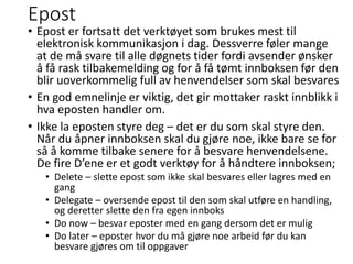 Epost
• Epost er fortsatt det verktøyet som brukes mest til
elektronisk kommunikasjon i dag. Dessverre føler mange
at de må svare til alle døgnets tider fordi avsender ønsker
å få rask tilbakemelding og for å få tømt innboksen før den
blir uoverkommelig full av henvendelser som skal besvares
• En god emnelinje er viktig, det gir mottaker raskt innblikk i
hva eposten handler om.
• Ikke la eposten styre deg – det er du som skal styre den.
Når du åpner innboksen skal du gjøre noe, ikke bare se for
så å komme tilbake senere for å besvare henvendelsene.
De fire D’ene er et godt verktøy for å håndtere innboksen;
• Delete – slette epost som ikke skal besvares eller lagres med en
gang
• Delegate – oversende epost til den som skal utføre en handling,
og deretter slette den fra egen innboks
• Do now – besvar eposter med en gang dersom det er mulig
• Do later – eposter hvor du må gjøre noe arbeid før du kan
besvare gjøres om til oppgaver
 
