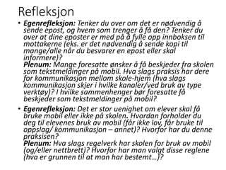 Refleksjon
• Egenrefleksjon: Tenker du over om det er nødvendig å
sende epost, og hvem som trenger å få den? Tenker du
over at dine eposter er med på å fylle opp innboksen til
mottakerne (eks. er det nødvendig å sende kopi til
mange/alle når du besvarer en epost eller skal
informere)?
Plenum: Mange foresatte ønsker å få beskjeder fra skolen
som tekstmeldinger på mobil. Hva slags praksis har dere
for kommunikasjon mellom skole-hjem (hva slags
kommunikasjon skjer i hvilke kanaler/ved bruk av type
verktøy)? I hvilke sammenhenger bør foresatte få
beskjeder som tekstmeldinger på mobil?
• Egenrefleksjon: Det er stor uenighet om elever skal få
bruke mobil eller ikke på skolen. Hvordan forholder du
deg til elevenes bruk av mobil (får ikke lov, får bruke til
oppslag/ kommunikasjon – annet)? Hvorfor har du denne
praksisen?
Plenum: Hva slags regelverk har skolen for bruk av mobil
(og/eller nettbrett)? Hvorfor har man valgt disse reglene
(hva er grunnen til at man har bestemt…)?
 