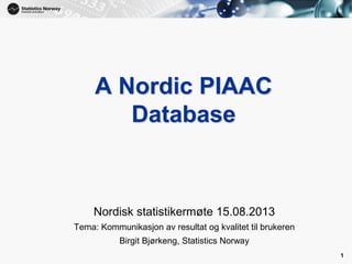 1
A Nordic PIAAC
Database
Nordisk statistikermøte 15.08.2013
Tema: Kommunikasjon av resultat og kvalitet til brukeren
Birgit Bjørkeng, Statistics Norway
1
 