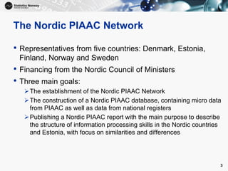 The Nordic PIAAC Network
• Representatives from five countries: Denmark, Estonia,
Finland, Norway and Sweden
• Financing from the Nordic Council of Ministers
• Three main goals:
The establishment of the Nordic PIAAC Network
The construction of a Nordic PIAAC database, containing micro data
from PIAAC as well as data from national registers
Publishing a Nordic PIAAC report with the main purpose to describe
the structure of information processing skills in the Nordic countries
and Estonia, with focus on similarities and differences
3
 