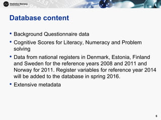 Database content
• Background Questionnaire data
• Cognitive Scores for Literacy, Numeracy and Problem
solving
• Data from national registers in Denmark, Estonia, Finland
and Sweden for the reference years 2008 and 2011 and
Norway for 2011. Register variables for reference year 2014
will be added to the database in spring 2016.
• Extensive metadata
6
 