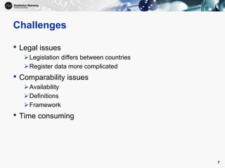 Challenges
• Legal issues
Legislation differs between countries
Register data more complicated
• Comparability issues
Availability
Definitions
Framework
• Time consuming
7
 